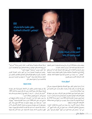 ‫نجاح‬ ‫مشوار‬ 108
‫اخلطوة‬‫تعترب‬‫لذا‬،‫مك�سيكو‬‫بور�سة‬‫مال‬‫أ�س‬‫ا‬‫ر‬‫من‬% 40‫ومتثل‬،‫وعامل‬‫موظف‬
.‫املليارات‬‫أ�سحاب‬‫ا‬‫وعر�س‬‫الرثاء‬‫لقمة‬‫�سعوده‬‫يف‬‫احلا�سمة‬
‫ي�ستطع‬ ‫مل‬ ً‫ا‬‫أحد‬‫ا‬ ‫إن‬‫ا‬‫ف‬ ،‫ال�سفقة‬ ‫لتلك‬ ‫وجهت‬ ‫التي‬ ‫االنتقادات‬ ‫من‬ ‫الرغم‬ ‫وعلى‬
‫احلكومة‬‫ومنحت‬،‫�سابتها‬‫تكون‬‫أن‬‫ا‬‫ميكن‬‫خمالفات‬‫أو‬‫ا‬‫قانونية‬‫ثغرات‬‫اكت�ساف‬
‫وقت‬ ‫يف‬ ،‫الثابتة‬ ‫اخلطوط‬ ‫�سوق‬ ‫يف‬ ‫احل�سرية‬ ‫من‬ ‫�سنوات‬ ‫�ست‬ ”‫“تيلمك�س‬
.‫للتو�سع‬‫ت�سعى‬‫أخرى‬‫ال‬‫ا‬‫ال�سركات‬‫كانت‬
‫جديدة‬‫أسواق‬
‫أن‬‫ال‬‫�سعى‬‫الت�سعينيات‬‫مطلع‬‫يف‬‫االت�ساالت‬‫�سوق‬‫املاهر‬‫امل�ستثمر‬‫دخل‬‫أن‬‫ا‬‫منذ‬
‫كي‬ ‫املك�سيك‬ ‫خارج‬ ‫متزايد‬ ‫ب�سكل‬ ‫يتحرك‬ ‫أن‬‫ا‬ ‫عليه‬ ‫وكان‬ ،‫ال�سدارة‬ ‫يف‬ ‫يكون‬
.‫جديدة‬ ً‫ا‬‫أرباح‬‫ا‬‫و‬ ً‫ا‬‫أ�سواق‬‫ا‬‫يجد‬
‫يف‬‫دجمها‬‫على‬‫وعمل‬،‫ال�سركات‬‫بع�س‬‫على‬‫املعلقة‬‫الديون‬‫احللو‬‫�سليم‬‫ا�ستغل‬
‫أر�سدة‬‫ا‬‫ل�سراء‬‫منا�سبة‬‫فر�سة‬‫باعتبارها‬‫باملك�سيك‬‫الهاتفية‬‫االت�ساالت‬‫قطاع‬
‫يف‬ AT&T ‫�سركة‬ ‫أ�سول‬‫ا‬ ‫ب�سراء‬ 2003 ‫العام‬ ‫يف‬ ‫فقام‬ ،‫رخي�سة‬ ‫بقيم‬ ‫ثمينة‬
‫عمالقة‬‫دفعته‬‫الذي‬‫املبلغ‬‫من‬‫جزء‬‫وهو‬،‫دوالر‬‫مليارات‬10 �‫ب‬‫الالتينية‬‫أمريكا‬‫ا‬
.‫�سبكتها‬‫ملد‬‫أمريكية‬‫ال‬‫ا‬‫االت�ساالت‬
،‫املتحدة‬ ‫الواليات‬ ‫يف‬ ‫الفر�س‬ ‫عن‬ ‫يبحث‬ ‫�سار‬ ،‫�رية‬�‫خ‬‫أ‬‫ال‬‫ا‬ ‫ال�سنوات‬ ‫�الل‬�‫خ‬‫و‬
.‫إم‬‫ا‬“ ‫أ�سهم‬‫ال‬ ‫مالك‬ ‫أكرب‬‫ا‬ ‫إلى‬‫ا‬ ‫حتول‬ ‫حيث‬ ،‫االت�ساالت‬ ‫قطاع‬ ‫يف‬ ً‫ا‬‫وخ�سو�س‬
‫وهي‬ ،”‫كرو�سنغ‬ ‫“غلوبال‬ ‫أ�سهم‬‫ا‬ ‫من‬ ‫كبرية‬ ‫ح�سة‬ ‫على‬ ‫وح�سل‬ ،”‫آي‬‫ا‬ .‫�سي‬
”‫إمرباتيل‬‫ا‬“ ‫�سركة‬ ‫ا�سرتى‬ ‫كذلك‬ ،‫أفل�ست‬‫ا‬ ‫أمريكية‬‫ا‬ ‫هاتفية‬ ‫ات�ساالت‬ ‫�سركة‬
‫أخرى‬‫ا‬ ‫قطاعات‬ ‫يف‬ ً‫ا‬‫أ�سهم‬‫ا‬ ‫المتالكه‬ ‫إ�سافة‬‫ا‬ ،‫الهاتفية‬ ‫لالت�ساالت‬ ‫الربازيلية‬
.”‫تاميز‬‫“نيويورك‬‫و�سحيفة‬”‫موري�س‬‫“فيليب‬‫مثل‬
‫الكربى‬ ‫التجزئة‬ ‫متاجر‬ ‫أ�سهر‬‫ا‬ ‫من‬ ً‫ا‬‫�دد‬�‫ع‬ ‫ال�سخمة‬ ‫إمرباطوريته‬‫ا‬ ‫وت�سم‬
‫عن‬‫والتنقيب‬،‫واملطاعم‬‫والفنادق‬‫االت�ساالت‬‫يف‬‫�سركاتها‬‫وكربى‬،‫باملك�سيك‬
‫يوم‬ ‫مير‬ ‫أن‬‫ا‬ ‫ال�سعب‬ ‫من‬ ‫يجعل‬ ‫ما‬ ،”‫أنبور�سا‬‫ا‬“ ‫وبنك‬ ‫للبناء‬ ‫و�سركات‬ ،‫النفط‬
.‫املال‬‫بع�س‬‫له‬‫تدفع‬‫أن‬‫ا‬‫دون‬‫املك�سيك‬‫يف‬
‫فارقة‬‫عالمات‬
‫له‬ ‫�سليم‬ ‫إن‬‫ا‬‫ف‬ ،‫ثروته‬ ‫جلمع‬ ‫االحتكار‬ ‫إلى‬‫ا‬ ‫باللجوء‬ ‫منتقدون‬ ‫يتهمه‬ ‫حني‬ ‫ويف‬
:2007 ‫العام‬ ‫يف‬ ‫لرويرتز‬ ‫قال‬ ‫ذلك‬ ‫وعن‬ ،‫أموال‬‫ال‬‫ا‬ ‫جمع‬ ‫أن‬‫ا‬‫ب�س‬ ‫ب�سيطة‬ ‫فل�سفة‬
‫فيه‬ ‫وت�ستثمر‬ ‫ينمو‬ ‫جتعله‬ ‫أن‬‫ا‬ ‫هو‬ ‫تفعله‬ ‫أن‬‫ا‬ ‫يجب‬ ‫ما‬ ...‫الب�ستان‬ ‫مثل‬ ‫“الرثوة‬
.”‫أخرى‬‫ا‬‫جماالت‬‫لتخو�س‬‫تنوع‬‫أو‬‫ا‬،‫أكرب‬‫ا‬‫لي�سبح‬
‫إلى‬‫ا‬ ‫وحتويلها‬ ‫م�ساكل‬ ‫تواجه‬ ‫التي‬ ‫ؤ�س�سات‬‫و‬‫امل‬ ‫�سراء‬ ً‫ا‬‫دائم‬ ‫�سليم‬ ‫مييز‬ ‫وما‬
‫“نيويورك‬ ‫�سحيفة‬ ‫يف‬ ‫أقلية‬‫ا‬ ‫ح�سة‬ ‫ا�سرتى‬ 2008 ‫العام‬ ‫ففي‬ ،‫ذهب‬ ‫مناجم‬
‫لكن‬ ،‫دوالر‬ ‫مليون‬ 250 ‫عليه‬ ّ‫ر‬‫تد‬ ‫واليوم‬ ،‫�سهمها‬ ‫�سعر‬ ‫هبط‬ ‫حني‬ ”‫تاميز‬
‫أن‬‫ا‬ ‫إال‬‫ا‬ ،‫أمريكي‬‫ال‬‫ا‬ ‫إعالم‬‫ال‬‫ا‬ ‫بارونات‬ ‫من‬ ‫ي�سبح‬ ‫أن‬‫ا‬‫ب‬ ‫مهتم‬ ‫غري‬ ‫إنه‬‫ا‬ ‫يقول‬ ‫�سليم‬
‫وفيما‬ ،‫نيويورك‬ ‫يف‬ ‫إعالمية‬‫ال‬‫ا‬ ‫ؤ�س�سة‬‫و‬‫امل‬ ‫يف‬ ‫هزة‬ ‫أحدث‬‫ا‬ ‫ال�سحف‬ ‫يف‬ ‫ا�ستثماره‬
‫�سحيفة‬ ‫يف‬ ‫أكرب‬‫ا‬ ‫ح�سة‬ ‫على‬ ‫لال�ستحواذ‬ ‫يتحرك‬ ‫قد‬ ‫أنه‬‫ا‬ ‫م�ستثمرون‬ ‫تكهن‬
‫عقارات‬‫شركة‬‫صاحب‬‫أصبح‬
‫عاما‬25‫وعمره‬‫كربى‬
‫بشرائه‬‫مالية‬‫طفرة‬‫حقق‬
‫الهاتفية‬‫لالتصاالت‬"‫"تيلمكس‬
 