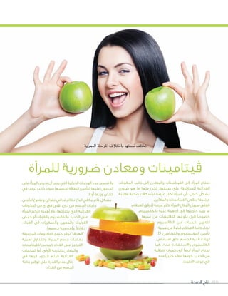 ‫الصحة‬ ‫تاج‬ 110
‫العمرية‬‫املرحلة‬‫باختالف‬‫ن�سبتها‬‫تختلف‬
‫للمرأة‬ ‫ضرورية‬ ‫ومعادن‬ ‫ڤيتامينات‬
‫المكونات‬ ‫جانب‬ ‫إلى‬ ‫والمعادن‬ ‫الفيتامينات‬ ‫إلى‬ ‫المرأة‬ ‫تحتاج‬
‫ضروري‬ ‫هو‬ ‫ما‬ ‫منها‬ ‫لكن‬ ،‫صحتها‬ ‫على‬ ‫للمحافظة‬ ‫الغذائية‬
‫معينة‬ ‫صحية‬ ‫لمشكالت‬ ‫عرضة‬ ‫أكثر‬ ‫المرأة‬ ‫ألن‬ ،‫خاص‬ ‫بشكل‬
.‫والمعادن‬ ‫الفيتامينات‬ ‫بنقص‬ ‫مرتبطة‬
،‫العظام‬ ‫لترقق‬ ‫عرضة‬ ‫أكثر‬ ‫المرأة‬ ‫المثال‬ ‫سبيل‬ ‫فعلى‬
،‫بالكالسيوم‬ ‫غنية‬ ‫أطعمة‬ ‫إلى‬ ‫حاجتها‬ ‫يزيد‬ ‫ما‬
‫عمرها‬ ‫من‬ ‫الثالثينيات‬ ‫بلوغها‬ ‫قبل‬ ‫خصوصًا‬
‫الكالسيوم‬ ‫�ن‬�‫م‬ ‫�ات‬�‫�ي‬�‫�م‬�‫ك‬ ‫لتخزين‬
‫أهمية‬‫عن‬ً‫ال‬‫فض‬،‫العظام‬‫كتلة‬‫لبناء‬
D ‫والفيتامين‬ ‫المغنسيوم‬ ‫تأمين‬
‫امتصاص‬ ‫على‬ ‫الجسم‬ ‫قدرة‬ ‫لزيادة‬
‫كما‬ ،‫�ه‬�‫�ن‬�‫م‬ ‫�ادة‬�‫�ف‬�‫�ت‬�‫واالس‬ ‫الكالسيوم‬
‫إضافية‬ ‫كميات‬ ‫إلى‬ ‫أيضًا‬ ‫المرأة‬ ‫تحتاج‬
‫منه‬ ‫كثيرًا‬ ‫تفقد‬ ‫كونها‬ ‫الحديد‬ ‫من‬
.‫الطمث‬ ‫موعد‬ ‫في‬
‫على‬ ‫المرأة‬ ‫تحرص‬ ‫أن‬ ‫يجب‬ ‫التي‬ ‫الحرارية‬ ‫الوحدات‬ ‫عدد‬ ‫ننسى‬ ‫وال‬
‫في‬ ‫ترغب‬ ‫كانت‬ ‫سواء‬ ‫لجسمها‬ ‫الطاقة‬ ‫لتأمين‬ ‫عليها‬ ‫الحصول‬
.‫ال‬ ‫أو‬ ‫وزنها‬ ‫خفض‬
‫لتأمين‬ ‫ومتنوع‬ ‫متوازن‬ ‫غذائي‬ ‫نظام‬ ‫اتباع‬ ‫يكفي‬ ،‫عام‬ ‫بشكل‬
‫المكونات‬ ‫من‬ ‫أي‬ ‫في‬ ‫نقص‬ ‫دون‬ ‫من‬ ‫الجسم‬ ‫حاجات‬
‫المرأة‬ ‫تركيز‬ ‫أهمية‬ ‫مع‬ ،‫يحتاجها‬ ‫التي‬ ‫الغذائية‬
‫حمض‬ ‫أو‬ ‫والفوالت‬ ‫والكالسيوم‬ ‫الحديد‬ ‫على‬
،‫الغذاء‬ ‫في‬ ‫والسكريات‬ ‫والدهون‬ ‫الفوليك‬
.‫جسمها‬ ‫صحة‬ ‫على‬ ‫حفاظًا‬
‫المرتبطة‬ ‫المعلومات‬ ‫جميع‬ ‫توفر‬ ”‫“الهدف‬
‫أهمية‬ ‫�اول‬�‫�ن‬�‫�ت‬�‫وت‬ ،‫ال��م��رأة‬ ‫جسم‬ ‫�ات‬�‫�اج‬�‫�ح‬�‫ب‬
‫للفيتامينات‬ ‫كمصدر‬ ‫الغذاء‬ ‫على‬ ‫التركيز‬
‫المكمالت‬ ‫أما‬ ،‫األولى‬ ‫بالدرجة‬ ‫والمعادن‬
‫في‬ ‫إليها‬ ‫اللجوء‬ ‫فيتم‬ ‫الغذائية‬
‫حاجة‬ ‫توفير‬ ‫على‬ ‫القدرة‬ ‫عدم‬ ‫حال‬
.‫الغذاء‬ ‫من‬ ‫الجسم‬
 