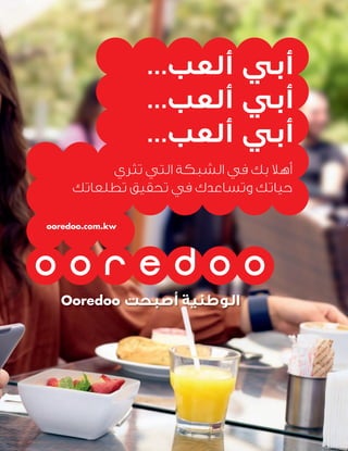 Ooredoo ‫أﺻﺒﺤﺖ‬ ‫اﻟﻮﻃﻨﻴﺔ‬
...‫أﻟﻌﺐ‬ ‫أﺑﻲ‬
...‫أﻟﻌﺐ‬ ‫أﺑﻲ‬
...‫أﻟﻌﺐ‬ ‫أﺑﻲ‬
‫ﺗﺜﺮي‬ ‫اﻟﺘﻲ‬ ‫اﻟﺸﺒﻜﺔ‬ ‫ﻓﻲ‬ ‫ﺑﻚ‬ ‫أﻫﻼ‬
‫ﺗﻄﻠﻌﺎﺗﻚ‬ ‫ﺗﺤﻘﻴﻖ‬ ‫ﻓﻲ‬ ‫وﺗﺴﺎﻋﺪك‬ ‫ﺣﻴﺎﺗﻚ‬
ooredoo.com.kw
 