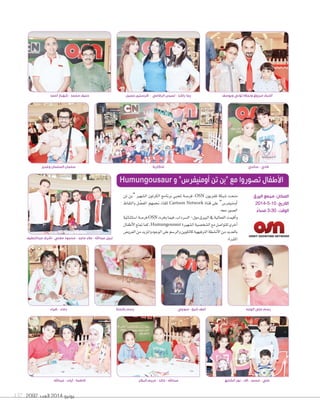 2092 ‫العدد‬ 2014 ‫يونيو‬137
‫عبداللطيف‬ ‫اشرف‬ - ‫مغني‬ ‫محمود‬ - ‫ماجد‬ ‫عالء‬ - ‫عبداهلل‬ ‫نبيل‬
‫أحمد‬ ‫شهباز‬ - ‫محمد‬ ‫حنيف‬
‫تن‬ ‫“بن‬ ‫ال�سهري‬ ‫الكرتون‬ ‫برنامج‬ ‫ملحبي‬ ‫فر�سة‬ ،OSN ‫تلفزيون‬ ‫�سبكة‬ ‫منحت‬
‫والتقاط‬ ‫ل‬ ّ‫املف�ض‬ ‫جنمهم‬ ‫للقاء‬ Cartoon Network ‫قناة‬ ‫على‬ ”‫أومنيفر�س‬‫ا‬
.‫معه‬‫ال�سور‬
‫ا�ستثنائية‬‫فر�سة‬OSN ‫وفرت‬‫فيما‬،‫ال�سرداب‬-‫مول‬‫البريق‬‫يف‬‫الفعالية‬‫أقيمت‬‫ا‬‫و‬
‫أطفال‬‫ل‬‫ا‬‫متتع‬‫كما‬،Humungousaur ‫ال�سهرية‬‫ال�سخ�سية‬‫مع‬‫للتوا�سل‬‫أخرى‬‫ا‬
‫العرو�س‬‫من‬‫واملزيد‬‫الوجوه‬‫على‬‫والر�سم‬‫كالتلوين‬‫الرتفيهية‬‫أن�سطة‬‫ل‬‫ا‬‫من‬‫بالعديد‬
.‫املثرية‬
Humungousaur ‫و‬ ”‫أومنيفرس‬ ‫تن‬ ‫“بن‬ ‫مع‬ ‫تصوروا‬ ‫األطفال‬
‫البيرق‬ ‫مجمع‬ :‫المكان‬
2014-5-10 :‫التاريخ‬
ً‫مساء‬ 3:30 :‫الوقت‬
‫عبداهلل‬ - ‫آيات‬ - ‫فاطمة‬
‫وغدير‬ ‫السلمان‬ ‫سلمان‬ ‫ساندي‬ - ‫فادي‬
‫جميل‬ ‫كرستين‬ - ‫الرفاعي‬ ‫لميس‬ - ‫راشد‬ ‫رجا‬ ‫ويوسف‬ ‫توني‬ ‫ونجاله‬ ‫مرزوق‬ ‫أشرف‬
‫ضياء‬ - ‫دعاء‬ ‫بالحنة‬ ‫رسم‬ ‫سوجي‬ - ‫شيخ‬ ‫آصف‬ ‫الوجه‬ ‫على‬ ‫رسم‬
‫البكر‬ ‫مريم‬ - ‫خالد‬ - ‫عبداهلل‬ ‫الشايع‬ ‫نور‬ - ‫آالء‬ - ‫محمد‬ - ‫علي‬
‫تذكارية‬
 
