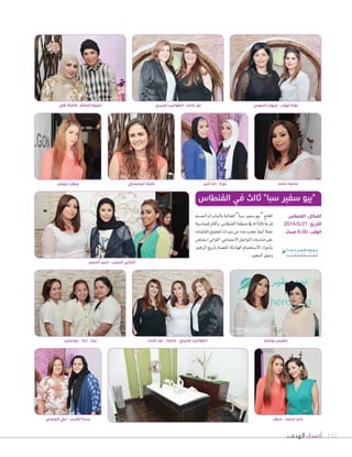 ‫الهدف‬ ‫أصداء‬ 152
‫واجل�سم‬‫بالب�سرة‬‫للعناية‬”‫�سبا‬‫�سفري‬�‫“بي‬‫افتتح‬
‫للمنا�سبة‬‫أقام‬‫ا‬‫و‬،‫الفنطا�س‬‫منطقة‬‫يف‬‫له‬ً‫ا‬‫ثالث‬ً‫ا‬‫فرع‬
‫والقائمات‬‫املجتمع‬‫�سيدات‬‫من‬‫عدد‬‫ح�سره‬ً‫ا‬‫أنيق‬‫ا‬ً‫ال‬‫حف‬
‫ا�ستمتعن‬‫الل�اتي‬،‫االجتماعي‬‫الت�ا�سل‬‫منتديات‬‫على‬
‫الزه�ر‬‫أريج‬‫ا‬‫ب‬‫املفعمة‬‫الهادئة‬‫اال�ستجمام‬‫أج�اء‬‫ا‬‫ب‬
.‫البخ�ر‬‫وعبق‬
‫الفنطاس‬ ‫في‬ ‫ثالث‬ ”‫سبا‬ ‫سفير‬ ‫“بيو‬
‫جوسلين‬ - ‫تيتا‬ - ‫روزا‬
‫الحبيل‬ ‫عبير‬ - ‫الرجيب‬ ‫الجازي‬
‫الهنيدي‬ ‫مي‬ - ‫الغريب‬ ‫بدرية‬ ‫جيالن‬ - ‫محمد‬ ‫رانيا‬
‫غانم‬ ‫لور‬ - ‫مادونا‬ - ‫صليبي‬ ‫انطوانيت‬ ‫بوصخر‬ ‫بلقيس‬
‫الفنطاس‬ :‫المكان‬
2014/5/21 :‫التاريخ‬
ً‫مساء‬ 6:00 :‫الوقت‬
‫تقي‬ ‫فاضلة‬ - ‫الصالح‬ ‫لطيفة‬
‫درويش‬ ‫جيالن‬ ‫ٔابوعسلي‬ ‫تاتيانا‬ ‫شير‬ ‫نايا‬ - ‫نورة‬ ‫غانم‬ ‫مادونا‬
‫صليبي‬ ‫انطوانيت‬ - ‫غانم‬ ‫لور‬ ‫المهدي‬ ‫جيهان‬ - ‫ٕايهاب‬ ‫نهلة‬
 