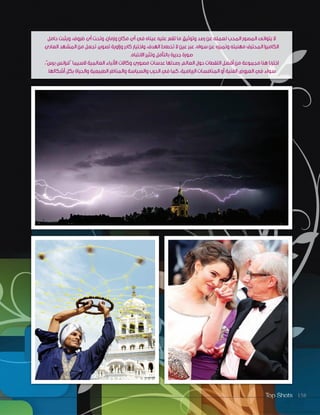 Top Shots 158
‫حامل‬ ‫ويثبت‬ ،‫ظروف‬ ‫أي‬ ‫وتحت‬ ،‫وزمان‬ ‫مكان‬ ‫أي‬ ‫في‬ ‫عيناه‬ ‫عليه‬ ‫تقع‬ ‫ما‬ ‫وتوثيق‬ ‫رصد‬ ‫عن‬ ‫لعمله‬ ‫المحب‬ ‫المصور‬ ‫يتوانى‬ ‫ال‬
‫العادي‬ ‫المشهد‬ ‫من‬ ‫تجعل‬ ،‫تصوير‬ ‫وزاوية‬ ‫كادر‬ ‫واختيار‬ ،‫الهدف‬ ‫تخطئ‬ ‫ال‬ ‫عين‬ ‫عبر‬ ،‫سواه‬ ‫عن‬ ‫وتميزه‬ ‫مهنيته‬ ‫المحترف‬ ‫الكاميرا‬
.‫االنتباه‬ ‫وتثير‬ ‫بالتأمل‬ ‫جديرة‬ ‫صورة‬
،”‫برس‬ ‫“فرانس‬ ‫السيما‬ ‫العالمية‬ ‫األنباء‬ ‫وكاالت‬ ‫مصوري‬ ‫عدسات‬ ‫رصدتها‬ ،‫العالم‬ ‫حول‬ ‫اللقطات‬ ‫أفضل‬ ‫من‬ ‫مجموعة‬ ‫هنا‬ ‫اخترنا‬
.‫أشكالها‬ ‫بكل‬ ‫والحياة‬ ‫الطبيعية‬ ‫والمناظر‬ ‫والسياسة‬ ‫الحرب‬ ‫في‬ ‫كما‬ ،‫الرياضية‬ ‫المنافسات‬ ‫أو‬ ‫الفنية‬ ‫العروض‬ ‫في‬ ‫سواء‬
 