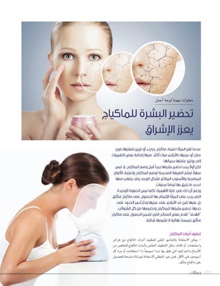 ‫جمالك‬ 172
‫الماكياج‬ ‫أدوات‬ ‫تنظيف‬
‫فرا�ص‬ ‫من‬ ‫املاكياج‬ ‫أدوات‬‫ا‬ ‫لتنظيف‬ ‫املنقي‬ ‫بال�ضامبو‬ ‫ال�ضتعانة‬ ‫ميكن‬ -
‫من‬ ‫للتخل�ص‬ ‫املاكياج‬ ‫أدوات‬‫ا‬‫ب‬ ‫اخلا�ص‬ ‫التنظيف‬ ‫�ضائل‬ ‫اقتناء‬ ‫أو‬‫ا‬ ،‫وا�ضفنجات‬
‫كل‬ ‫مرة‬ ‫أو‬‫ا‬ ‫ا�ضتطاعت‬ ‫إذا‬‫ا‬ ً‫ا‬‫ا�ضبوعي‬ ‫مرة‬ ‫بها‬ ‫تعلق‬ ‫التي‬ ‫واجلراثيم‬ ‫أو�ضاخ‬‫ل‬‫ا‬
‫للح�ضول‬ ‫مت�ضخة‬ ‫بفر�ضاة‬ ‫ال�ضتعانة‬ ‫املنطقي‬ ‫غري‬ ‫فمن‬ ،‫أقل‬‫ل‬‫ا‬ ‫على‬ ‫أ�ضبوعني‬‫ا‬
.‫ألق‬‫ا‬‫مت‬‫ماكياج‬‫على‬
‫أجمل‬‫ا‬‫لوجه‬‫مهمة‬‫خطوات‬
‫للماكياج‬ ‫البشرة‬ ‫تحضير‬
‫اإلشراق‬ ‫يعزز‬
‫فرا�ص‬ ‫من‬ ‫املاكياج‬ ‫أدوات‬‫فرا�ص‬ ‫من‬ ‫املاكياج‬ ‫أدوات‬‫ص‬
‫من‬ ‫للتخل�ص‬ ‫املاكياج‬ ‫أدوات‬
‫كل‬ ‫مرة‬ ‫أو‬‫كل‬ ‫مرة‬ ‫أو‬‫ا‬‫كل‬ ‫مرة‬ ‫أو‬ ‫ضتطاعت‬‫ضتطاعت‬‫تطاعت‬
‫ضول‬‫ضول‬‫ول‬ �‫للح‬ ‫خة‬‫للح�ض‬ ‫خة‬‫ض‬ ‫ض‬�‫للح‬ ‫ضخة‬�‫للح‬ ‫خة‬ �‫مت‬ ‫اة‬‫مت�ض‬ ‫اة‬‫ض‬
‫بلون‬ ‫شفتيها‬ ‫تزيين‬ ‫أو‬ ‫جريء‬ ‫ماكياج‬ ‫اعتماد‬ ‫المرأة‬ ‫تقرر‬ ‫عندما‬
‫التغييرات‬ ‫بعض‬ ‫إضافة‬ ‫عليها‬ ،‫أكثر‬ ‫مرات‬ ‫باآليالينر‬ ‫عينيها‬ ‫أو‬ ‫صارخ‬
.‫بجمالها‬ ‫عنايتها‬ ‫روتين‬ ‫إلى‬
‫ليس‬ ‫إذ‬ ،‫الماكياج‬ ‫وضع‬ ‫قبل‬ ً‫ا‬‫جيد‬ ‫بشرتها‬ ‫تحضير‬ ‫يجب‬ ً‫ال‬‫أو‬ ‫لكن‬
‫األلوان‬ ‫واعتماد‬ ‫الماكياج‬ ‫لوضع‬ ‫الصحيحة‬ ‫الطريقة‬ ‫ّم‬‫ل‬‫تع‬ ً‫ال‬‫سه‬
‫منها‬ ‫يتطلب‬ ‫وقد‬ ،‫الوجه‬ ‫لشكل‬ ‫المالئم‬ ‫واألسلوب‬ ‫المناسبة‬
.‫سنوات‬ ً‫ا‬‫تمام‬ ‫بها‬ ‫يليق‬ ‫ما‬ ‫تحديد‬
‫الوحيدة‬ ‫الخطوة‬ ‫ليس‬ ‫لكنه‬ ،‫األهمية‬ ‫غاية‬ ‫في‬ ‫ذلك‬ ‫أن‬ ‫ورغم‬
،‫متألق‬ ‫ماكياج‬ ‫على‬ ‫للحصول‬ ‫بها‬ ‫اإللمام‬ ‫المرأة‬ ‫على‬ ‫يجب‬ ‫التي‬
‫على‬ ‫الخدود‬ ‫أحمر‬ ‫ونثر‬ ‫عينيها‬ ‫على‬ ‫اآليالينر‬ ‫مد‬ ‫قبل‬ ‫عليها‬ ‫بل‬
.‫الشوائب‬ ‫كل‬ ‫من‬ ‫وتخليصها‬ ‫للماكياج‬ ‫بشرتها‬ ‫تحضير‬ ،‫خديها‬
‫ماكياج‬ ‫على‬ ‫الحصول‬ ‫تضمن‬ ‫التي‬ ‫النصائح‬ ‫بعض‬ ‫تقدم‬ ”‫“الهدف‬
.‫شائبة‬ ‫تشوبها‬ ‫ال‬ ‫نهائية‬ ‫بلمسة‬ ‫متألق‬
 