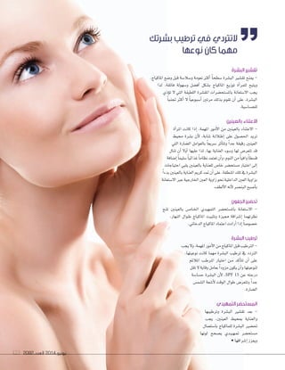 2092 ‫العدد‬ 2014 ‫يونيو‬173 20922092 ‫العدد‬‫العدد‬ 20142014 ‫يونيو‬‫يونيو‬173173
‫البشرة‬ ‫تقشير‬
,‫املاكياج‬ ‫و�ضع‬ ‫قبل‬ ‫و�ضال�ضة‬ ‫نعومة‬ ‫أكرث‬‫ا‬ ً‫ا‬‫�ضطح‬ ‫الب�ضرة‬ ‫تق�ضري‬ ‫مينح‬ -
‫لذا‬ ،‫فائقة‬ ‫و�ضهولة‬ ‫أف�ضل‬‫ا‬ ‫ب�ضكل‬ ‫املاكياج‬ ‫توزيع‬ ‫أة‬‫ا‬‫للمر‬ ‫ويتيح‬
‫ؤذي‬‫و‬‫ت‬ ‫ل‬ ‫التي‬ ‫اللطيفة‬ ‫املق�ضرة‬ ‫بامل�ضتح�ضرات‬ ‫ال�ضتعانة‬ ‫يجب‬
ً‫ا‬‫جتنب‬ ‫أكرث‬‫ا‬ ‫ل‬ ً‫ا‬‫أ�ضبوعي‬‫ا‬ ‫مرتني‬ ‫بذلك‬ ‫تقوم‬ ‫أن‬‫ا‬ ‫على‬ ،‫الب�ضرة‬
.‫للح�ضا�ضية‬
‫بالعينين‬ ‫االعتناء‬
‫أة‬‫ا‬‫املر‬ ‫كانت‬ ‫إذا‬‫ا‬ ,‫املهمة‬ ‫أمور‬‫ل‬‫ا‬ ‫من‬ ‫بالعينني‬ ‫العتناء‬ -
‫حميط‬ ‫ب�ضرة‬ ‫أن‬‫ل‬ ،‫�ضابة‬ ‫�ة‬�‫ل‬‫�ال‬�‫ط‬‫إ‬‫ا‬ ‫على‬ ‫احل�ضول‬ ‫تريد‬
‫التي‬ ‫ال�ضارة‬ ‫بالعوامل‬ ً‫ا‬‫�ضريع‬ ‫أثر‬‫ا‬‫وتت‬ ً‫ا‬‫جد‬ ‫رقيقة‬ ‫العينني‬
‫تنال‬ ‫أن‬‫ا‬ ‫أول‬‫ا‬ ‫عليها‬ ‫لذا‬ ،‫بها‬ ‫العناية‬ ‫و�ضوء‬ ‫لها‬ ‫تتعر�ص‬ ‫قد‬
‫إ�ضافة‬‫ا‬ً‫ا‬‫�ضليم‬ً‫ا‬‫غذائي‬ً‫ا‬‫نظام‬‫تعتمد‬‫أن‬‫ا‬‫و‬،‫النوم‬‫من‬ً‫ا‬‫وافي‬ً‫ا‬‫ق�ضط‬
‫احتياجات‬ ‫يلبي‬ ‫بالعينني‬ ‫للعناية‬ ‫خا�ص‬ ‫م�ضتح�ضر‬ ‫اختيار‬ ‫إلى‬‫ا‬
ً‫ا‬‫بدء‬‫بالعينني‬‫العناية‬‫كرمي‬‫متد‬‫أن‬‫ا‬‫على‬،‫املنطقة‬‫تلك‬‫يف‬‫الب�ضرة‬
‫ال�ضتعانة‬‫عرب‬‫اخلارجية‬‫العني‬‫زاوية‬‫نحو‬‫الداخلية‬‫العني‬‫بزاوية‬
.‫ألطف‬‫ل‬‫ا‬‫أنه‬‫ل‬‫البن�ضر‬‫أ�ضبع‬‫ا‬‫ب‬
‫الجفون‬ ‫تحضير‬
‫ملنح‬ ‫بالعينني‬ ‫�ص‬��‫�ا‬�‫خل‬‫ا‬ ‫التمهيدي‬ ‫بامل�ضتح�ضر‬ ‫ال�ضتعانة‬ -
،‫النهار‬ ‫�وال‬�‫ط‬ ‫املاكياج‬ ‫وتثبيت‬ ‫مميزة‬ ‫إ�ضراقة‬‫ا‬ ‫نظرتهما‬
.‫الدخاين‬‫املاكياج‬‫اعتماد‬‫أرادت‬‫ا‬‫إذا‬‫ا‬ ً‫ا‬‫خ�ضو�ض‬
‫البشرة‬ ‫ترطيب‬
‫يجب‬‫ول‬,‫املهمة‬‫أمور‬‫ل‬‫ا‬‫من‬‫املاكياج‬‫قبل‬‫الرتطيب‬-
،‫نوعيتها‬ ‫كانت‬ ‫مهما‬ ‫الب�ضرة‬ ‫ترطيب‬ ‫يف‬ ‫الرتدد‬
‫املالئم‬ ‫�ب‬�‫ط‬‫�ر‬�‫مل‬‫ا‬ ‫اختيار‬ ‫�ن‬�‫م‬ ‫أكد‬‫ا‬‫تت‬ ‫أن‬‫ا‬ ‫على‬
‫تقل‬ ‫ل‬ ‫وقاية‬ ‫بعامل‬ ً‫ا‬‫مزود‬ ‫يكون‬ ‫أن‬‫ا‬‫و‬ ‫لنوعيتها‬
‫ح�ضا�ضة‬ ‫الب�ضرة‬ ‫أن‬‫ل‬ ،SPF 15 ‫عن‬ ‫درجته‬
‫ال�ضم�ص‬ ‫أ�ضعة‬‫ل‬ ‫الوقت‬ ‫طوال‬ ‫وتتعر�ص‬ ً‫ا‬‫جد‬
.‫ال�ضارة‬
‫التمهيدي‬ ‫المستحضر‬
‫وترطيبها‬ ‫الب�ضرة‬ ‫تق�ضري‬ ‫بعد‬ -
‫يجب‬ ،‫العينني‬ ‫مبحيط‬ ‫والعناية‬
‫با�ضتعمال‬ ‫للماكياج‬ ‫الب�ضرة‬ ‫حت�ضري‬
‫لونها‬ ‫ي�ضحح‬ ‫�دي‬�‫ي‬��‫ه‬��‫مت‬ ‫م�ضتح�ضر‬
•‫إ�ضراقها‬‫ا‬‫ويعزز‬
‫بشرتك‬ ‫ترطيب‬ ‫في‬ ‫التتردي‬
‫نوعها‬ ‫كان‬ ‫مهما‬
 