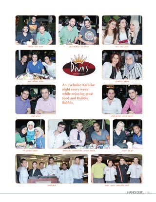 Hang Out 198
An exclusive Karaoke
night every week
while enjoying great
food and Hubbly
Bubbly.
‫منصور‬ ‫بالل‬ - ‫اسماعيل‬ ‫عالء‬ - ‫سويدان‬ ‫محمود‬
‫إيهاب‬ - ‫مجدي‬
‫أحمد‬ - ‫عبداهلل‬ - ‫مبارك‬ ‫أيوبي‬ ‫رنا‬ - ‫سوسن‬
‫عبداهلل‬ - ‫وليد‬ - ‫عمرو‬ ‫رندة‬ - ‫رونا‬ - ‫بشرى‬
‫سعيد‬ - ‫سمير‬ - ‫صعب‬ ‫وأيل‬ - ‫أحمد‬
‫آالء‬ - ‫سوسن‬ - ‫سلوى‬ ‫شيرال‬ - ‫جو‬ ‫جي‬
‫حنون‬ ‫ابراهيم‬ - ‫بدار‬ ‫عبداهلل‬
‫العمل‬ ‫فريق‬
‫عوض‬ ‫موسى‬ - ‫عرسان‬ ‫محمود‬
 