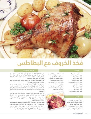 ‫وسكينة‬ ‫شوكة‬ 204
:‫املقادير‬:‫التح�ضري‬‫طريقة‬
:‫احل�ضو‬
‫خروف‬ ‫فخذ‬ ‫كبرية‬ ‫قطعة‬ ·
‫كمون‬ ‫�صغرية‬ ‫ملعقة‬ ·
‫كركم‬ ‫�صغرية‬ ‫ملعقة‬ ·
‫بابريكا‬ ‫�صغرية‬ ‫ملعقة‬ ·
‫جمرو�صة‬ ‫�صطة‬ ‫�صغرية‬ ‫ملعقة‬ ·
‫كزبرة‬ ‫�صغرية‬ ‫ملعقة‬ ·
‫قرفة‬ ‫�صغرية‬ ‫ملعقة‬ ·
‫هيل‬ ‫�صغرية‬ ‫ملعقة‬ ·
‫بودرة‬ ‫زجنبيل‬ ‫�صغرية‬ ‫ملعقة‬ ·
‫أ�صود‬� ‫فلفل‬ ‫�صغرية‬ ‫ملعقة‬ ‫ن�صف‬ ·
‫ملح‬ ‫�صغريتان‬ ‫ملعقتان‬ ·
‫أن�صاف‬� ‫ثوم‬ ‫ف�صو�ص‬ ‫خم�ص‬ ·
‫ب�صل‬ ‫�صغرية‬ ‫حبة‬ ‫ع�صرون‬ ·
‫مق�صر‬ ‫طماطم‬ ‫كبرية‬ ‫حبات‬ ‫أربع‬� ·
‫مفروم‬
‫بطاط�ص‬ ‫متو�صطة‬ ‫حبات‬ ‫ع�صر‬ ·
‫زيتون‬‫زيت‬‫كوب‬ ‫ربع‬ ·
‫عميق‬ ‫طبق‬ ‫يف‬ ‫وتو�صع‬ ،‫حادة‬ ‫�صكني‬ ‫با�صتعمال‬ ‫�لفخذ‬ ‫يف‬ ‫�صقوق‬ ‫عدة‬ ‫فتح‬ ·
،‫�لزجنبيل‬ ،‫�لهيل‬ ،‫�لقرفة‬ ،‫�لكزبرة‬ ،‫�ل�صطة‬ ،‫�لبابريكا‬ ،‫�لكركم‬ ،‫�لكمون‬
.‫لتختلط‬‫�لبهار�ت‬‫وتقلب‬‫و�مللح‬‫�لفلفل‬
‫�للحم‬ ‫ليت�صرب‬ ‫�لبقية‬ ‫وتدعك‬ ‫�لفخذ‬ ‫على‬ ‫�لبهار�ت‬ ‫كمية‬ ‫ن�صف‬ ‫توزع‬ ·
.‫�ل�صقوق‬‫يف‬‫�لثوم‬‫يوزع‬‫كما‬،‫بالبهار�ت‬
‫نار‬ ‫على‬ ‫�لفخذ‬ ‫حلجم‬ ‫منا�صب‬ ‫�حلافة‬ ‫عايل‬ ‫فرن‬ ‫طبق‬ ‫يف‬ ‫�لزيت‬ ‫يو�صع‬ ·
.‫�للون‬ ‫ذهبي‬ ‫�لقاع‬ ‫ي�صبح‬ ‫أن‬� ‫إلى‬� ‫دقائق‬ ‫لعدة‬ ‫�لطبق‬ ‫يف‬ ‫�لفخذ‬ ‫ويو�صع‬ ‫قوية‬
‫�لب�صل‬ ‫ي�صاف‬ ‫ثم‬ ،‫غامق‬ ‫ذهبي‬ ‫لونه‬ ‫ي�صبح‬ ‫أن‬� ‫إلى‬� ‫مر�ت‬ ‫عدة‬ ‫�لفخذ‬ ‫ويقلب‬
.‫و�لطماطم‬
‫يو�صع‬ ‫ثم‬ ،‫حادة‬ ‫�صكني‬ ‫با�صتعمال‬ ‫�لبطاط�ص‬ ‫حبات‬ ‫يف‬ ‫عر�صية‬ ‫�صقوق‬ ‫فتح‬ ·
‫يف‬ ‫�حل�صو‬ ‫ويوزع‬ .‫و�لنعناع‬ ‫�ل�صطة‬ ،‫�لفلفل‬ ،‫�لزجنبيل‬ ،‫�لثوم‬ ‫عميق‬ ‫طبق‬ ‫يف‬
‫به‬ ‫�خلا�ص‬ ‫بالغطاء‬ ‫ويغطى‬ ‫�لطبق‬ ‫يف‬ ‫�لفخذ‬ ‫حول‬ ‫توزع‬ ‫ثم‬ ،‫�لبطاط�ص‬ ‫حبات‬
.‫أملنيوم‬‫ل‬�‫ورق‬‫من‬‫بقطعة‬‫أو‬�
‫ويو�صع‬‫و�صطه‬‫يف‬‫�ل�صبكي‬‫�لرف‬‫ويثبت‬،‫م‬180 ‫حر�رة‬‫درجة‬‫إلى‬�‫�لفرن‬‫ي�صخن‬ ·
‫كوب‬ ‫مقد�ر‬ ‫ي�صاف‬ ‫�لوقت‬ ‫مرور‬ ‫بعد‬ .‫دقيقة‬ 60 ‫ملدة‬ ‫�لفرن‬ ‫يف‬ ‫�خلروف‬ ‫فخذ‬
‫ين�صج‬‫أن‬�‫إلى‬�‫أو‬�‫أخرى‬�‫دقيقة‬60 ‫ملدة‬‫�لفرن‬‫يف‬‫ويرتك‬‫�لفخذ‬‫ويغطى‬‫�ملاء‬‫من‬
.‫�للحم‬‫ألياف‬�‫لرتتاح‬‫دقيقة‬15 ‫إلى‬�10 ‫ملدة‬‫�لفخذ‬‫ويرتك‬،ً‫ا‬‫متام‬
‫مهرو�ص‬ ‫ثوم‬ ‫ف�صو�ص‬ ‫ع�صر‬ ·
‫مفروم‬ ‫زجنبيل‬ ‫كبريتان‬ ‫ملعقتان‬ ·
‫مفروم‬ ‫أخ�صر‬� ‫فلفل‬ ‫قرنان‬ ·
‫جمرو�صة‬ ‫�صطة‬ ‫�صغرية‬ ‫ملعقة‬ ·
‫مفروم‬ ‫أخ�صر‬� ‫نعناع‬ ‫كوب‬ ‫ن�صف‬ ·
‫البطاطس‬ ‫مع‬ ‫الخروف‬ ‫فخذ‬
‫و‬
� ‫فتح‬ ·
‫عميق‬ ‫طبق‬ ‫يف‬
‫حبات‬
‫ورق‬‫من‬‫بقطعة‬‫أو‬�
�‫ي‬ ·
‫فخذ‬
‫من‬
‫متاما‬
‫مفروم‬ ‫زجنبيل‬ ‫كبريتان‬ ‫ملعقتان‬
‫مفروم‬ ‫ر‬
 