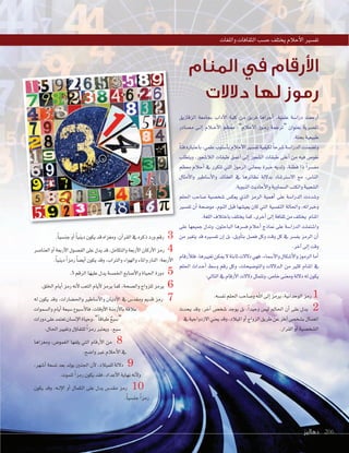 ‫دهاليز‬ 206‫دهاليز‬ 206206
‫الزقازيق‬ ‫بجامعة‬ ‫آداب‬‫ل‬‫ا‬ ‫كلية‬ ‫من‬ ‫فريق‬ ‫أجراها‬‫ا‬ ،‫علمية‬ ‫درا�سة‬ ‫أرجعت‬‫ا‬
‫م�سادر‬ ‫�ى‬�‫ل‬‫إ‬‫ا‬ ‫�ام‬�‫ح‬‫أ‬‫ل‬‫ا‬ ‫معظم‬ ،”‫أحام‬‫ل‬‫ا‬ ‫�وز‬�‫م‬‫ر‬ ‫“ترجمة‬ ‫بعنوان‬ ‫امل�سرية‬
.‫بحتة‬‫طبيعية‬
ً‫ا‬‫فن‬‫باعتباره‬،‫علمي‬‫أ�سلوب‬‫ا‬‫ب‬‫أحام‬‫ل‬‫ا‬‫تف�سري‬‫لكيفية‬ ً‫ا‬‫�سرح‬‫الدرا�سة‬‫وت�سمنت‬
‫ويتطلب‬ ،‫الا�سعور‬ ‫طبقات‬ ‫أعمق‬‫ا‬ ‫إلى‬‫ا‬ ‫ال�سعور‬ ‫طبقات‬ ‫أعلى‬‫ا‬ ‫من‬ ‫فيه‬ ‫نغو�ص‬
‫معظم‬ ‫أحام‬‫ا‬ ‫يف‬ ‫تتكرر‬ ‫التي‬ ‫الرموز‬ ‫مبعاين‬ ‫خربة‬ ‫ولديه‬ ،‫فطنة‬ ‫ذا‬ ً‫ا‬‫مف�سر‬
‫أمثال‬‫ل‬‫وا‬ ‫أ�ساطري‬‫ل‬‫وا‬ ‫العقائد‬ ‫يف‬ ‫نظائرها‬ ‫بدللة‬ ‫ال�سرت�ساد‬ ‫مع‬ ،‫النا�ص‬
.‫النبوية‬‫أحاديث‬‫ل‬‫وا‬‫ال�سماوية‬‫والكتب‬‫ال�سعبية‬
‫احللم‬ ‫�ساحب‬ ‫�سخ�سية‬ ‫يعك�ص‬ ‫الذي‬ ‫الرمز‬ ‫أهمية‬‫ا‬ ‫على‬ ‫الدرا�سة‬ ‫و�سددت‬
‫تف�سري‬ ‫أن‬‫ا‬ ‫مو�سحة‬ ،‫النوم‬ ‫قبل‬ ‫يعي�سها‬ ‫كان‬ ‫التي‬ ‫النف�سية‬ ‫واحلالة‬ ،‫وخرباته‬
.‫اللغة‬‫باختاف‬‫يختلف‬‫كما‬،‫أخرى‬‫ا‬‫إلى‬‫ا‬‫ثقافة‬‫من‬‫يختلف‬ ‫املنام‬
‫على‬ ‫جميعها‬ ‫وتدل‬ ،‫الباحثون‬ ‫ف�سرها‬ ‫أحام‬‫ا‬ ‫مناذج‬ ‫على‬ ‫الدرا�سة‬ ‫وا�ستملت‬
‫من‬ ‫يتغري‬ ‫قد‬ ‫تف�سريه‬ ‫إن‬‫ا‬ ‫بل‬ ،‫أويل‬‫ا‬‫بت‬ ‫ف�سل‬ ‫وكل‬ ‫وقت‬ ‫كل‬ ‫يف‬ ‫يف�سر‬ ‫الرمز‬ ‫أن‬‫ا‬
.‫آخر‬‫ا‬‫إلى‬‫ا‬‫وقت‬
‫أرقام‬‫ا‬‫فل‬،‫تغيريها‬‫ميكن‬‫ل‬‫ثابتة‬‫دللت‬‫فهي‬،‫أ�سماء‬‫ل‬‫وا‬‫أ�سكال‬‫ل‬‫وا‬‫الرموز‬‫أما‬‫ا‬
‫احللم‬ ‫�داث‬�‫ح‬‫أ‬‫ا‬ ‫و�سط‬ ‫رقم‬ ‫وكل‬ ،‫والتو�سيحات‬ ‫�دللت‬�‫ل‬‫ا‬ ‫من‬ ‫كثري‬ ‫املنام‬ ‫يف‬
:‫التايل‬‫يف‬‫أرقام‬‫ل‬‫ا‬‫دللت‬‫وتتمثل‬،‫خا�ص‬‫ومعنى‬‫دللة‬‫له‬‫يكون‬
.‫نف�سه‬‫احللم‬‫و�ساحب‬‫اهلل‬‫إلى‬‫ا‬‫يرمز‬،‫الوحدانية‬‫رمز‬ 1
‫يحدث‬ ‫وقد‬ ،‫آخر‬‫ا‬ ‫�سخ�ص‬ ‫يوجد‬ ‫بل‬ ،ً‫ا‬‫وحيد‬ ‫لي�ص‬ ‫احلامل‬ ‫أن‬‫ا‬ ‫على‬ ‫يدل‬ 2
‫يف‬‫الزدواجية‬‫يعني‬‫وقد‬،‫املياد‬‫أو‬‫ا‬‫الزواج‬‫طريق‬‫عن‬‫آخر‬‫ا‬‫ب�سخ�ص‬‫ات�سال‬
.‫القرار‬‫أو‬‫ا‬‫ال�سخ�سية‬
.ً‫ا‬‫جن�سي‬‫أو‬‫ا‬ ً‫ا‬‫ديني‬‫يكون‬‫قد‬‫ومغزاه‬،‫آن‬‫ا‬‫القر‬‫يف‬‫ذكره‬‫ورد‬‫رقم‬ 3
‫العنا�سر‬‫أو‬‫ا‬‫أربعة‬‫ل‬‫ا‬‫الف�سول‬‫على‬‫يدل‬‫قد‬،‫والتكامل‬‫أربعة‬‫ل‬‫ا‬‫أركان‬‫ل‬‫ا‬‫رمز‬ 4
.ً‫ا‬‫ديني‬ ً‫ا‬‫رمز‬ ً‫ا‬‫أي�س‬‫ا‬‫يكون‬‫وقد‬،‫والرتاب‬‫والهواء‬‫واملاء‬‫النار‬:‫أربعة‬‫ل‬‫ا‬
.5 ‫الرقم‬‫عليها‬‫يدل‬‫اخلم�سة‬‫أ�سابع‬‫ل‬‫وا‬‫احلياة‬‫دورة‬ 5
.‫اخللق‬‫أيام‬‫ا‬‫رمز‬‫أنه‬‫ل‬‫التعب‬‫أيام‬‫ل‬‫يرمز‬‫كما‬،‫وال�سحة‬‫للزواج‬‫يرمز‬ 6
‫له‬ ‫يكون‬ ‫وقد‬ ،‫واحل�سارات‬ ‫أ�ساطري‬‫ل‬‫وا‬ ‫�ان‬�‫ي‬‫أد‬‫ل‬‫ا‬ ‫يف‬ ‫ومقد�ص‬ ‫قدمي‬ ‫رمز‬ 7
‫وال�سموات‬‫أيام‬‫ا‬‫�سبعة‬‫أ�سبوع‬‫ل‬‫فا‬،‫أوقات‬‫ل‬‫ا‬‫أزمنة‬‫ل‬‫با‬‫عاقة‬
‫دورات‬‫على‬‫تعتمد‬‫إن�سان‬‫ل‬‫ا‬‫وحياة‬،”ً‫ا‬‫طباق‬ ٌ‫ع‬‫“�سب‬
.‫احلال‬‫وتغيري‬‫ؤل‬‫و‬‫للتفا‬ ً‫ا‬‫رمز‬‫ويعترب‬ ،‫�سبع‬
‫ومغزاها‬ ،‫الغمو�ص‬ ‫يلفها‬ ‫التي‬ ‫أرقام‬‫ل‬‫ا‬ ‫من‬ 8
.‫وا�سح‬‫غري‬‫أحام‬‫ل‬‫ا‬‫يف‬
،‫أ�سهر‬‫ا‬ ‫ت�سعة‬ ‫بعد‬ ‫يولد‬ ‫اجلنني‬ ‫أن‬‫ل‬ ،‫للمياد‬ ‫دللة‬ 9
.‫للموت‬ ً‫ا‬‫رمز‬‫يكون‬‫فقد‬،‫أعداد‬‫ل‬‫ا‬‫نهاية‬‫أنه‬‫ل‬‫و‬
‫يكون‬ ‫وقد‬ ،‫�ه‬�‫ل‬‫إ‬‫ل‬‫ا‬ ‫أو‬‫ا‬ ‫الكمال‬ ‫على‬ ‫يدل‬ ‫مقد�ص‬ ‫رمز‬ 10
.ً‫ا‬‫جن�سي‬ ً‫ا‬‫رمز‬
‫واللغات‬‫الثقافات‬‫ح�سب‬‫يختلف‬‫أحام‬‫ل‬‫ا‬‫تف�سري‬
‫المنام‬ ‫في‬ ‫األرقام‬
‫دالالت‬ ‫لها‬ ‫رموز‬
‫الزقازيق‬ ‫بجامعة‬ ‫آداب‬‫ل‬‫ا‬ ‫كلية‬ ‫من‬ ‫فريق‬ ‫أجراها‬
‫ادر‬
‫ويتطلب‬ ،‫عور‬
‫معظم‬ ‫م‬
‫أمثال‬‫ل‬‫وا‬ ‫أ�ساطري‬‫ل‬‫وا‬ ‫العقائد‬ ‫يف‬ ‫نظائرها‬ ‫لة‬
‫احللم‬ ‫احب‬
‫تف�سري‬ ‫أن‬
‫على‬ ‫جميعها‬ ‫وتدل‬ ،‫الباحثون‬ ‫ف�سرها‬ ‫م‬
‫دهاليز‬ 206
 