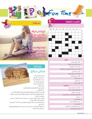 FunTime 214
‫�صالح‬‫مدائن‬
ً‫ا‬‫أفقي‬�
.1.‫معتزل‬‫لبناين‬‫مطرب‬
.2.‫بالنظر‬‫ويحر�س‬‫أمل‬‫ا‬‫يت‬،‫يرجو‬
.3.‫أطراف‬‫ل‬‫ا‬‫من‬،‫الغابة‬‫ملك‬
.4.‫طيبة‬‫رائحة‬،)‫(معكو�سة‬‫مكان‬‫أو‬‫ا‬‫أر�س‬‫ا‬‫يغ�سب‬
.5.‫الوالدين‬‫أحد‬‫ا‬،‫�سم‬
.6.‫تون�سية‬‫مطربة‬،‫أ�سد‬‫ل‬‫ا‬‫أوى‬‫ا‬‫م‬
.7.‫أجنبية‬‫ل‬‫با‬‫�ساي‬،‫ظالم‬
.8.‫قرو�س‬،‫رجاء‬
.9.‫ظهرت‬،‫نلعب‬
.10.‫ب�سط‬،‫تعويذة‬
ً‫ا‬‫عامودي‬
.1.‫عربية‬‫عا�سمة‬،‫عربية‬‫عملة‬
.2.‫�سئمت‬،‫الكلب‬‫لقاح‬‫مكت�سف‬
.3.‫ير�سدهم‬،‫على‬‫يثني‬
.4.‫أجنبية‬‫ل‬‫با‬‫نعم‬،‫الثمر‬‫يقطف‬،)‫(علم‬‫ثلثا‬
.5.‫هزل‬‫�سد‬
.6.‫م�سرية‬‫ممثلة‬
.7.‫عربية‬‫فنانة‬،‫املياه‬‫�سوت‬
.8.‫رقد‬،‫منخف�س‬
.9.‫نظري‬،‫ياب�سة‬،)‫(معكو�سة‬‫كرث‬‫�سد‬
.10.‫و�سديدة‬‫قا�سية‬،‫يرطب‬
‫إحدى‬‫ا‬‫هي‬‫�سالح‬‫مدائن‬ 	•
‫املهجورة‬-‫القدمية‬‫املدن‬
‫العربية‬‫اململكة‬‫يف‬-‫حاليا‬
‫بعد‬‫على‬‫وتقع‬،‫ال�سعودية‬
‫�سمال‬‫الكيلومرتات‬‫مئات‬
.‫املنورة‬‫املدينة‬
‫أكرثها‬‫ا‬‫و‬‫اململكة‬‫يف‬‫أثرية‬‫ل‬‫ا‬‫أماكن‬‫ل‬‫ا‬‫أ�سهر‬‫ا‬‫من‬ ُّ‫د‬‫تع‬ 	•
.‫للناظرين‬ ً‫ا‬‫جذب‬
‫من‬‫القادمة‬‫القوافل‬‫طريق‬‫على‬‫هامة‬‫حمطة‬‫أتها‬‫ا‬‫ن�س‬‫أول‬‫ا‬‫يف‬‫املدينة‬‫هذه‬‫كانت‬ 	•
‫وبيزنطة‬‫وم�سر‬‫�سوريا‬‫إلى‬‫ا‬‫واملتجهة‬‫العربية‬‫اجلزيرة‬‫يف‬‫للبخور‬‫املنتجة‬‫املناطق‬
.‫أماكن‬‫ل‬‫ا‬‫من‬‫وغريها‬
‫عامي‬‫بني‬‫ما‬‫نق�سها‬‫مت‬،‫املدينة‬‫�سهرة‬‫�سبب‬‫تعد‬‫التي‬،‫ال�سخمة‬‫احلجرية‬‫•	املقابر‬
.‫ميالدية‬100‫و‬،‫امليالد‬‫قبل‬100
‫يف‬‫املوجودة‬”‫“برتا‬‫مدينة‬‫بعد‬‫النبطيني‬‫إمرباطورية‬‫ا‬‫يف‬‫املدن‬‫ثاين‬‫نف�سها‬‫•	املدينة‬
.‫اليوم‬‫أردن‬‫ل‬‫ا‬
‫للحج‬‫طريقهم‬‫يف‬‫�سالح‬‫مدائن‬‫على‬‫املرور‬‫من‬‫للنا�س‬‫بد‬‫ل‬‫كان‬‫إ�سالم‬‫ل‬‫ا‬‫ظهور‬‫•	بعد‬
.‫املكرمة‬‫مكة‬‫إلى‬‫ا‬‫ال�سام‬‫من‬
‫إ�صاءات‬‫ا‬
‫احساسك‬ ‫برقة‬ ‫اموت‬
‫انفاسك‬ ‫في‬ ‫الحب‬ ‫وهمس‬
‫عيوني‬ ‫تطلب‬ ‫ولو‬
) ‫راسك‬ ‫فدا‬ ‫كلي‬ ‫(انا‬
‫�صالح‬‫مدائن‬
‫أكرثها‬‫أكرثها‬‫ا‬‫أكرثها‬ ‫و‬‫اململكة‬‫يف‬‫أثرية‬‫ل‬‫ا‬‫أماكن‬‫ل‬‫ا‬‫هر‬‫أكرثها‬ ‫و‬‫اململكة‬‫يف‬‫أثرية‬‫ل‬‫ا‬‫أماكن‬‫ل‬‫ا‬‫هر‬‫أكرثها‬
12345678910
1
2
3
4
5
6
7
8
9
10
‫�صوفك‬‫على‬‫تولهنا‬
‫لقياك‬‫�صوى‬‫ومانرجي‬
‫م�صافاتك‬‫ولوطالت‬
‫ان�صاك‬‫ما‬‫حلظه‬‫تاكد‬
 