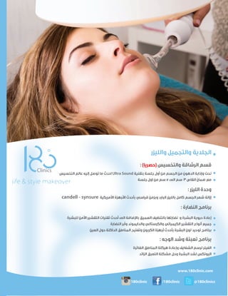 ‫واﻟﻠﻴﺰر‬ ‫واﻟﺘﺠﻤﻴﻞ‬ ‫اﻟﺠﻠﺪﻳﺔ‬
: (‫)ﺣﺼﺮﻳﺎ‬ ‫واﻟﺘﺨﺴﻴﺲ‬ ‫اﻟﺮﺷﺎﻗﺔ‬ ‫ﻗﺴﻢ‬
‫اﻟﺘﺨﺴﻴﺲ‬ ‫ﻋﺎﻟﻢ‬ ‫إﻟﻴﻪ‬ ‫ﺗﻮﺻﻞ‬ ‫ﻣﺎ‬ ‫اﺣﺪث‬ Ultra Sound ‫ﺑﺘﻘﻨﻴﺔ‬ ‫ﺟﻠﺴﺔ‬ ‫أول‬ ‫ﻣﻦ‬ ‫اﻟﺠﺴﻢ‬ ‫ﻣﻦ‬ ‫اﻟﺪﻫﻮن‬ ‫وإذاﺑﺔ‬ ‫ﻧﺤﺖ‬
‫ﺟﻠﺴﺔ‬ ‫اول‬ ‫ﻣﻦ‬ ‫ﺳﻢ‬ 5 ‫اﻟﻰ‬ ‫ﺳﻢ‬ 3 ‫اﻧﻘﺎص‬ ‫ﺿﻤﺎن‬ ‫ﻣﻊ‬
: ‫اﻟﻠﻴﺰر‬ ‫وﺣﺪة‬
candell - synsure ‫ا�ﻣﺮﻳﻜﻴﺔ‬ ‫ا�ﺟﻬﺰة‬ ‫ﺑﺄﺣﺪث‬ ‫ﻗﻴﺎﺳﻲ‬ ‫وﺑﺰﻣﻦ‬ ‫اﻟﺒﺎرد‬ ‫ﺑﺎﻟﻠﻴﺰر‬ ‫ﻛﺎﻣﻞ‬ ‫اﻟﺠﺴﻢ‬ ‫ﺷﻌﺮ‬ ‫إزاﻟﺔ‬
: ‫اﻟﻨﻀﺎرة‬ ‫ﺑﺮﻧﺎﻣﺞ‬
‫ﻟﻠﺒﺸﺮة‬ ‫ا�ﻣﻦ‬ ‫اﻟﺘﻘﺸﻴﺮ‬ ‫ﺗﻘﻨﻴﺎت‬ ‫أﺣﺪث‬ ‫اﻟﻰ‬ ‫ﺑﺎ�ﺿﺎﻓﺔ‬ ‫اﻟﻌﻤﻴﻖ‬ ‫ﺑﺎﻟﺘﻨﻈﻴﻒ‬ ‫ﻧﻀﺎرﺗﻬﺎ‬ ‫و‬ ‫اﻟﺒﺸﺮة‬ ‫ﺣﻴﻮﻳﺔ‬ ‫إﻋﺎدة‬
‫اﻟﻨﻀﺎرة‬ ‫وأﺑﺮ‬ ‫واﻟﺪاﻳﻤﻮﻧﺪ‬ ‫واﻟﻜﺮﺳﺘﺎﻟﻲ‬ ‫اﻟﻜﻴﻤﻴﺎﺋﻲ‬ ‫اﻟﺘﻘﺸﻴﺮ‬ ‫أﻧﻮاع‬ ‫ﺟﻤﻴﻊ‬
‫اﻟﻌﻴﻦ‬ ‫ﺣﻮل‬ ‫اﻟﺪاﻛﻨﺔ‬ ‫اﻟﻤﻨﺎﻃﻖ‬ ‫وﺗﻔﺘﻴﺢ‬ ‫اﻟﻜﺮﺑﻮن‬ ‫أﺟﻬﺰة‬ ‫ﺑﺄﺣﺪث‬ ‫اﻟﺒﺸﺮة‬ ‫ﻟﻮن‬ ‫ﺗﻮﺣﻴﺪ‬ ‫ﺑﺮﻧﺎﻣﺞ‬
: ‫اﻟﻮﺟﻪ‬ ‫وﺷﺪ‬ ‫ﺗﻌﺒﺌﺔ‬ ‫ﺑﺮﻧﺎﻣﺞ‬
‫اﻟﻐﺎﺋﺮة‬ ‫اﻟﻤﻨﺎﻃﻖ‬ ‫ﻫﻴﻜﻠﺔ‬ ‫وإﻋﺎدة‬ ‫اﻟﺸﻔﺎﻳﻒ‬ ‫ﻟﺮﺳﻢ‬ ‫اﻟﻔﻴﻠﺮ‬
‫اﻟﺰاﺋﺪ‬ ‫اﻟﺘﻌﺮق‬ ‫ﻣﺸﻜﻠﺔ‬ ‫وﺣﻞ‬ ‫اﻟﺒﺸﺮة‬ ‫ﻟﺸﺪ‬ ‫اﻟﺒﻮﺗﻜﺲ‬
www.180clinic.com
Insta
180clinic /180clinic @180clinicc
 
