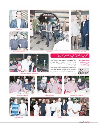 ‫الهدف‬ ‫كوكتيل‬ 46
‫حسيبا‬ ‫نهى‬ - ‫غانم‬ ‫ربا‬ - ‫العتيبي‬ ‫أشرف‬
‫“ليايل‬‫ال�ساملية‬‫يف‬‫أوليمبيا‬‫ا‬‫جممع‬‫يف‬”‫نارجن‬‫“مطعم‬‫أحيا‬‫ا‬
‫ال�صعبية‬‫الدبكة‬‫فرقة‬‫مع‬‫تفاعل‬‫مميز‬‫جمهور‬‫و�صط‬”‫ال�صام‬
.‫للمنا�سبة‬‫ح�سرت‬‫التي‬
‫ال�صعبية‬‫ال�صامية‬‫أكولت‬‫ا‬‫امل‬‫من‬‫منوعة‬‫وجبات‬‫للح�صور‬‫وقدمت‬
‫ولقى‬،‫املطعم‬‫فيها‬‫متيز‬‫التي‬‫واحلارة‬‫الباردة‬‫وامل�صروبات‬
‫�سهرة‬‫أم�سى‬‫ا‬‫الذي‬‫اجلمهور‬‫من‬ً‫ا‬‫ا�ستح�سان‬‫االحتفال‬‫برنامج‬
.‫تن�سى‬‫لن‬
‫البيرقدار‬ ‫عمر‬ - ‫سعيد‬ ‫تامر‬ ‫وحرمه‬ ‫زيدان‬ ‫رشاد‬ ‫عبدالباقي‬ ‫نبيل‬ - ‫نظمي‬ ‫فرح‬
‫األسود‬ ‫سالم‬
‫فراس‬ ‫الشيف‬ - ‫حسن‬ ‫الشيف‬ ‫يوسف‬ ‫ايمان‬ - ‫عتيق‬ ‫ظافر‬
”‫“نارنج‬ ‫مطعم‬ ‫في‬ ”‫الشام‬ ‫“ليالي‬
‫نارنج‬ ‫مطعم‬ :‫المكان‬
2014/5/8 :‫التاريخ‬
ً‫مساء‬ 10 :‫الوقت‬
‫الدبكة‬ ‫فرقة‬
‫هالل‬ ‫ضياء‬ - ‫علي‬ ‫جماعية‬
 