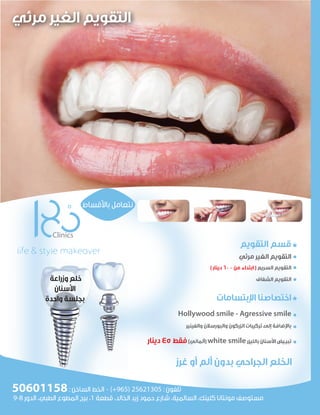 ‫اﻟﺘﻘﻮﻳﻢ‬ ‫ﻗﺴﻢ‬
‫ﻣﺮﺋﻲ‬ ‫اﻟﻐﻴﺮ‬ ‫اﻟﺘﻘﻮﻳﻢ‬
( ‫دﻳﻨﺎر‬ 600 ‫ﻣﻦ‬ ‫اﺑﺘﺪاء‬ ) ‫اﻟﺴﺮﻳﻊ‬ ‫اﻟﺘﻘﻮﻳﻢ‬
‫اﻟﺸﻔﺎف‬ ‫اﻟﺘﻘﻮﻳﻢ‬
‫ا�ﺑﺘﺴﺎﻣﺎت‬ ‫اﺧﺘﺼﺎﺻﻨﺎ‬
Hollywood smile - Agressive smile
‫واﻟﻔﻴﻨﻴﺮ‬ ‫واﻟﺒﻮرﺳﻼن‬ ‫اﻟﺰرﻛﻮن‬ ‫ﺗﺮﻛﻴﺒﺎت‬ ‫إﻟﻰ‬ ‫ﺑﺎ�ﺿﺎﻓﺔ‬
‫دﻳﻨﺎر‬ 45 ‫ﻓﻘﻂ‬(‫)أﻟﻤﺎﻧﻲ‬ white smile‫ﺑﺎﻟﻠﻴﺰر‬ ‫ا�ﺳﻨﺎن‬ ‫ﺗﺒﻴـﻴﺾ‬
‫ﺑﺎ�ﻗﺴﺎط‬ ‫ﻧﺘﻌﺎﻣﻞ‬
9-8 ‫اﻟﺪور‬ ،‫اﻟﻄﺒﻲ‬ ‫اﻟﻤﻄﻮع‬ ‫ﺑﺮج‬ ،1 ‫ﻗﻄﻌﺔ‬ ،‫اﻟﺨﺎﻟﺪ‬ ‫زﻳﺪ‬ ‫ﺣﻤﻮد‬ ‫ﺷﺎرع‬ ،‫اﻟﺴﺎﻟﻤﻴﺔ‬ ،‫ﻛﻠﻴﻨﻚ‬ ‫ﻣﻮﻧﺘﺎﻧﺎ‬ ‫ﻣﺴﺘﻮﺻﻒ‬
: ‫اﻟﺴﺎﺧﻦ‬ ‫اﻟﺨﻂ‬ - (+965) 25621305 : ‫ﺗﻠﻔﻮن‬
‫وزراﻋﺔ‬ ‫ﺧﻠﻊ‬
‫ا�ﺳﻨﺎن‬
‫واﺣﺪة‬ ‫ﺑﺠﻠﺴﺔ‬
50601158
‫ﻏﺮز‬ ‫أو‬ ‫أﻟﻢ‬ ‫ﺑﺪون‬ ‫اﻟﺠﺮاﺣﻲ‬ ‫اﻟﺨﻠﻊ‬
‫ﻣﺮﺋﻲ‬ ‫اﻟﻐﻴﺮ‬ ‫اﻟﺘﻘﻮﻳﻢ‬
 