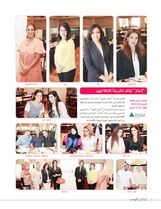 ‫الهدف‬ ‫كوكتيل‬ 56
‫إعالميني‬‫ال‬‫ل‬ ‫غداء‬ ‫أدبة‬‫ا‬‫م‬ ”‫الكويت‬ ‫إجناز‬‫ا‬“ ‫ؤ�ش�شة‬‫و‬‫م‬ ‫أقامت‬‫ا‬
‫تغطية‬ ‫يف‬ ‫ودورهم‬ ‫جلهودهم‬ ً‫ا‬‫تقدير‬ ‫الغامن‬ ‫مي�س‬ ‫مطعم‬ ‫يف‬
.‫املتنوعة‬‫أن�شطتها‬‫ا‬
‫النيباري‬ ‫رنا‬ ”‫الكويت‬ ‫إجناز‬‫ا‬“ ‫ـ‬‫ل‬ ‫التنفيذية‬ ‫الرئي�شة‬ ‫ورحبت‬
‫العام‬‫يف‬‫أ�ش�شت‬‫ا‬‫ت‬‫التي‬،”‫إجناز‬‫ا‬“‫ر�شالة‬‫إن‬‫ا‬‫وقالت‬،‫باملدعوين‬
‫ال�شباب‬‫متكني‬‫هي‬،‫حكومية‬‫وغري‬‫ربحية‬‫غري‬‫ؤ�ش�شة‬‫و‬‫كم‬2005
.‫والقت�شادية‬‫والعملية‬‫املهنية‬‫حياتهم‬‫يف‬‫النجاح‬‫من‬
‫مصطفى‬ - ‫إبراهيم‬ - ‫مصطفى‬
‫لينا‬ - ‫إنجي‬
‫عبدالوهاب‬ ‫جويرية‬ - ‫الهزاع‬ ‫منال‬ ‫دعاء‬ - ‫ندا‬
‫المطيري‬ ‫ليلى‬ ‫ليزا‬ ‫دينا‬ ‫النيباري‬ ‫رنا‬
‫لإلعالميين‬ ً‫ا‬‫تكريم‬ ‫تولم‬ ”‫“إنجاز‬
‫الغانم‬ ‫ميس‬ :‫المكان‬
2014/5/8 :‫التاريخ‬
ً‫مساء‬ 12:30 :‫الوقت‬
‫جماعية‬ ‫سالم‬ - ‫فهد‬
 