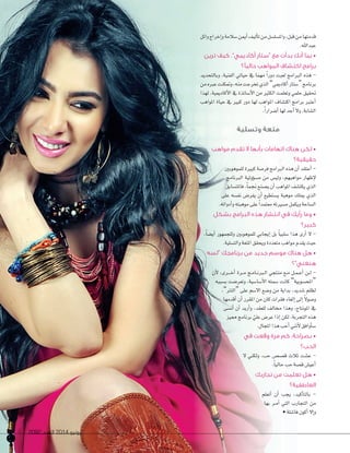 2092 ‫العدد‬ 2014 ‫يونيو‬67 20922092 ‫العدد‬‫العدد‬ 20142014 ‫يونيو‬‫يونيو‬6767
‫وائل‬‫إخراج‬‫ا‬‫و‬‫�سالمة‬‫أمين‬‫ا‬‫أليف‬�‫ت‬‫من‬‫وامل�سل�سل‬،‫قبل‬‫من‬�‫قدمته‬
.‫عبداهلل‬
‫ترين‬ ‫كيف‬ ،”‫أكاديمي‬ ‫“ستار‬ ‫مع‬ ‫بدأت‬ ‫أنك‬ ‫بما‬ •
‫حاليًا؟‬ ‫المواهب‬ ‫اكتشاف‬ ‫برامج‬
‫وب�لتحديد‬ ،‫الفنية‬ ‫حي�تي‬ ‫يف‬ �‫مهم‬ ً‫ا‬‫دور‬ ‫لعبت‬ ‫الربامج‬ ‫هذه‬ -
‫من‬‫عربه‬‫ومتكنت‬،‫منه‬‫تخرجت‬‫الذي‬”‫أك�دميي‬‫ا‬‫“�ست�ر‬‫برن�مج‬
‫لهذا‬ ،‫أك�دميية‬‫ل‬‫ا‬ ‫يف‬ ‫أ�س�تذة‬‫ل‬‫ا‬ ‫من‬ ‫الكثري‬ ‫وتعلمت‬ ‫حلمي‬ ‫حتقيق‬
‫املواهب‬ ‫حي�ة‬ ‫يف‬ ‫كبري‬ ‫دور‬ �‫له‬ ‫املواهب‬ ‫اكت�س�ف‬ ‫برامج‬ ‫أعترب‬‫ا‬
.ً‫ا‬‫أ�سرار‬‫ا‬�‫له‬‫أجد‬‫ا‬‫ول‬،‫ال�س�بة‬
‫وتسلية‬ ‫متعة‬
‫مواهب‬ ‫تقدم‬ ‫ال‬ ‫بأنها‬ ‫اتهامات‬ ‫هناك‬ ‫لكن‬ •
‫حقيقية؟‬
‫للموهوبني‬ ‫كبرية‬ ‫فر�سة‬ ‫الربامج‬ ‫هذه‬ ‫أن‬‫ا‬ ‫أعتقد‬‫ا‬ -
‫الربن�مج‬ ‫ؤولية‬‫و‬‫م�س‬ ‫من‬ ‫ولي�س‬ ،‫مواهبهم‬ ‫إظه�ر‬‫ل‬
‫ف�ملت�س�بق‬،ً�‫جنم‬‫ي�سنع‬‫أن‬‫ا‬‫املواهب‬‫يكت�سف‬‫الذي‬
‫على‬ ‫نف�سه‬ ‫يفر�س‬ ‫أن‬‫ا‬ ‫ي�ستطيع‬ ‫موهبة‬ ‫ميلك‬ ‫الذي‬
.‫أدواته‬‫ا‬‫و‬‫موهبته‬‫على‬ ً‫ا‬‫معتمد‬‫م�سريته‬‫ويكمل‬‫ال�س�حة‬
‫بشكل‬ ‫البرامج‬ ‫هذه‬ ‫انتشار‬ ‫في‬ ‫رأيك‬ ‫وما‬ •
‫كبير؟‬
،ً�‫أي�س‬‫ا‬ ‫وللجمهور‬ ‫للموهوبني‬ ‫إيج�بي‬‫ا‬ ‫بل‬ ً�‫�سلبي‬ ‫هذا‬ ‫أرى‬‫ا‬ ‫ل‬ -
.‫والت�سلية‬‫املتعة‬‫ويحقق‬‫متعددة‬‫مواهب‬‫يقدم‬‫حيث‬
‫“لسه‬ ‫برنامجك‬ ‫من‬ ‫جديد‬ ‫موسم‬ ‫هناك‬ ‫هل‬ •
‫هنغني”؟‬
‫أن‬‫ل‬ ،‫�رى‬���‫خ‬‫أ‬‫ا‬ ‫�رة‬��‫م‬ ‫�ج‬�‫م‬���‫ن‬‫�رب‬�‫ل‬‫ا‬ ‫منتجي‬ ‫�ع‬�‫م‬ ‫�ل‬�‫م‬��‫ع‬‫أ‬‫ا‬ ‫�ن‬�‫ل‬ -
‫ب�سببه‬ ‫وتعر�ست‬ ،‫أ�س��سية‬‫ل‬‫ا‬ ‫�سمته‬ ‫ك�نت‬ ”‫“املح�سوبية‬
،”‫“الترت‬ ‫على‬ ‫ال�سم‬ ‫و�سع‬ ‫من‬ ‫بداية‬ ،‫�سديد‬ ‫لظلم‬
�‫أقدمه‬‫ا‬ ‫أن‬‫ا‬ ‫املقرر‬ ‫من‬ ‫ك�ن‬ ‫فقرات‬ ‫إلغ�ء‬‫ا‬ ‫إلى‬‫ا‬ ً‫ل‬‫و�سو‬
‫أن�سى‬‫ا‬ ‫أن‬‫ا‬ ‫أريد‬‫ا‬‫و‬ ،‫للعقد‬ ‫خم�لف‬ ‫وهذا‬ ،‫املونت�ج‬ ‫يف‬
‫مميز‬ ‫برن�مج‬ ّ‫علي‬ ‫عر�س‬ ‫إذا‬‫ا‬ ‫لكن‬ ،‫التجربة‬ ‫هذه‬
.‫املج�ل‬‫هذا‬‫أحب‬‫ا‬‫أنني‬‫ل‬‫أوافق‬�‫�س‬
‫في‬ ‫وقعت‬ ‫مرة‬ ‫كم‬ ،‫بصراحة‬ •
‫الحب؟‬
‫ل‬ ‫ولكني‬ ،‫حب‬ ‫ق�س�س‬ ‫ثالث‬ ‫ع�ست‬ -
.ً�‫ح�لي‬‫حب‬‫ق�سة‬‫أعي�س‬‫ا‬
‫تجاربك‬ ‫من‬ ‫تعلمت‬ ‫هل‬ •
‫العاطفية؟‬
‫أتعلم‬‫ا‬ ‫أن‬‫ا‬ ‫يجب‬ ،‫أكيد‬�‫ب�لت‬ -
�‫به‬ ‫�ر‬�‫م‬‫أ‬‫ا‬ ‫التي‬ ‫التج�رب‬ ‫من‬
•‫ف��سلة‬‫أكون‬‫ا‬‫إل‬‫ا‬‫و‬
 