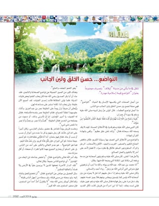 2092 ‫العدد‬ 2014 ‫يونيو‬69
‫اجلانب‬ ‫ولني‬ ‫اخللق‬ ‫حسن‬ ...‫التواضع‬
ً‫ا‬‫مو�سوع‬ ‫بت�سرف‬ ”‫إيالف‬‫ا‬“ ‫مدونة‬ ‫من‬ ‫أتي‬‫ا‬‫ي‬ ‫ما‬ ‫يف‬ ‫ننقل‬
:”‫مهدرة‬ ‫إ�سالمية‬‫ا‬ ‫قيمة‬ ‫“التوا�سع‬ ‫بعنوان‬
،”‫“التوا�سع‬ :‫احلياة‬ ‫يف‬ ‫إن�سان‬‫ال‬‫ا‬ ‫يكت�سبها‬ ‫التي‬ ‫ال�سفات‬ ‫أجمل‬‫ا‬ ‫من‬
.‫النا�ش‬ ‫مع‬ ‫اجلانب‬ ‫ولني‬ ‫اخللق‬ ‫ح�سن‬ ‫بني‬ ‫جتمع‬ ‫�سفة‬ ‫فهي‬
‫عليه‬ ‫اهلل‬ ‫�سلى‬ ‫لنبيه‬ ‫وجل‬ ّ‫ز‬‫ع‬ ‫املولى‬ ‫قال‬ ..‫العظماء‬ ‫توا�سع‬ ‫أجمل‬‫ا‬ ‫ما‬
:‫عمران‬ ‫آل‬‫ا‬ ‫�سورة‬ ‫يف‬ ‫و�سلم‬
ْ‫ن‬ِ‫م‬ ‫وا‬ ُّ‫َ�س‬‫ف‬ْ‫ن‬ َ‫ال‬ ِ‫ْب‬‫ل‬َ‫ق‬ْ‫ل‬‫ا‬ َ‫يظ‬ِ‫ل‬َ‫غ‬ ‫ا‬ ًّ‫َظ‬‫ف‬ َ‫ْت‬‫ن‬ُ‫ك‬ ْ‫و‬َ‫ل‬َ‫و‬ ْ‫م‬ُ‫ه‬َ‫ل‬ َ‫ْت‬‫ن‬ِ‫ل‬ ِ َّ‫ه‬‫اهلل‬ َ‫ن‬ِ‫م‬ ٍ‫ة‬َ‫م‬ ْ‫ح‬َ‫ر‬ ‫ا‬َ‫م‬ِ‫ب‬َ‫ف‬“
.” َ‫ك‬ِ‫ل‬ْ‫و‬ َ‫ح‬
‫وقد‬‫ال‬‫كيف‬،‫احل�سنة‬‫أخالق‬‫ال‬‫ا‬‫يف‬‫قدوة‬‫و�سلم‬‫عليه‬‫اهلل‬‫�سلى‬‫النبي‬‫كان‬
‫ب�سهادة‬ ‫وكفى‬ ،”‫عظيم‬ ‫خلق‬ ‫لعلى‬ ‫إنك‬‫ا‬‫“و‬ :‫فقال‬ ‫�سبحانه‬ ‫اهلل‬ ‫و�سفه‬
.‫�سهادة‬ ‫آن‬‫ا‬‫القر‬
‫خاف�ش‬ ‫فكان‬ ،‫الكرمي‬ ‫ر�سولنا‬ ‫بها‬ ‫ات�سف‬ ‫التي‬ ‫أخالق‬‫ال‬‫ا‬ ‫من‬ ‫والتوا�سع‬
‫الرجل‬ ،‫أ�سحاب‬‫ال‬‫وا‬ ‫أهل‬‫ال‬‫ا‬ ،‫والبعيد‬ ‫القريب‬ ،‫وال�سغري‬ ‫للكبري‬ ‫اجلناح‬
‫على‬ ‫أحد‬‫ال‬ ‫ف�سل‬ ‫ال‬ ،‫�سواء‬ ‫نظره‬ ‫يف‬ ‫فالكل‬ ،‫امل�سلم‬ ‫وغري‬ ‫امل�سلم‬ ،‫أة‬‫ا‬‫واملر‬
.‫ال�سالح‬ ‫والعمل‬ ‫بالتقوى‬ ‫إال‬‫ا‬ ‫آخر‬‫ا‬
‫مدحه‬‫عن‬‫أ�سحابه‬‫ا‬‫ينهى‬‫و�سلم‬‫عليه‬‫اهلل‬‫�سلى‬‫كان‬،‫املعنى‬‫هذا‬‫أجل‬‫ال‬‫و‬
:‫وقال‬ ،‫فيها‬ ‫اهلل‬ ‫و�سعه‬ ‫التي‬ ‫املكانة‬ ‫غري‬ ‫مكانة‬ ‫إلى‬‫ا‬ ‫ورفعه‬
‫ترفعوين‬ ‫أن‬‫ا‬ ‫أحب‬‫ا‬ ‫ما‬ ‫واهلل‬ ،‫ور�سوله‬ ‫عبداهلل‬ ،‫عبداهلل‬ ‫بن‬ ‫حممد‬ ‫أنا‬‫ا‬“
.‫والن�سائي‬ ‫أحمد‬‫ا‬ ‫رواه‬ .”‫وجل‬ ‫عز‬ ‫اهلل‬ ‫أنزلني‬‫ا‬ ‫التي‬ ‫منزلتي‬ ‫فوق‬
‫بني‬ ‫من‬ ‫مييزه‬ ‫ال‬ ‫الداخل‬ ‫عليهم‬ ‫دخل‬ ‫إذا‬‫ا‬ ‫و�سلم‬ ‫عليه‬ ‫اهلل‬ ‫�سلى‬ ‫وكان‬
،‫عنهم‬ ‫نف�سه‬ ‫مييز‬ ‫فال‬ ‫بينهم‬ ‫ويجل�ش‬ ‫يلب�سون‬ ‫كما‬ ‫يلب�ش‬ ‫أنه‬‫ال‬ ‫أ�سحابه‬‫ا‬
‫عليك‬ ‫هون‬ :‫و�سلم‬ ‫عليه‬ ‫اهلل‬ ‫�سلى‬ ‫فقال‬ ‫فهابه‬ ‫رجل‬ ‫على‬ ‫مرة‬ ‫دخل‬ ‫وقد‬
‫القديد‬ ‫أكل‬‫ا‬‫ت‬ ‫كانت‬ ‫قري�ش‬ ‫من‬ ‫أة‬‫ا‬‫�ر‬�‫م‬‫ا‬ ‫ابن‬ ‫أنا‬‫ا‬ ‫إمنا‬‫ا‬ ،‫مبلك‬ ‫ل�ست‬ ‫إين‬‫ا‬‫ف‬
.”‫واململح‬ ‫املجفف‬ ‫اللحم‬ ‫“وهو‬
‫فقد‬ ،‫والتابعني‬ ‫ال�سحابة‬ ‫توا�سع‬ ‫عن‬ ‫اجلميلة‬ ‫ال�سور‬ ‫من‬ ‫كثري‬ ‫وهناك‬
‫فتيات‬‫لبع�ش‬‫الغنم‬‫يحلب‬‫كان‬‫عنه‬‫اهلل‬‫ر�سي‬‫ال�سديق‬‫بكر‬‫أبا‬‫ا‬‫أن‬‫ا‬‫جاء‬
‫آن‬‫ال‬‫ا‬ ‫أ�سبح‬‫ا‬ ‫لقد‬ :‫الفتيات‬ ‫�دى‬�‫ح‬‫إ‬‫ا‬ ‫قالت‬ ‫اخلالفة‬ ‫تولى‬ ‫فلما‬ ،‫املدينة‬
.‫لهن‬ ‫م�ساعدته‬ ‫على‬ ‫ا�ستمر‬ ‫لكنه‬ ،‫لنا‬ ‫يحلب‬ ‫ولن‬ ،‫خليفة‬
‫أثناء‬‫ا‬‫و‬ ،‫عبدالعزيز‬ ‫بن‬ ‫عمر‬ ‫اخلليفة‬ ‫على‬ ً‫ا‬‫يوم‬ ‫نزل‬ ً‫ا‬‫�سيف‬ ‫أن‬‫ا‬ ‫حكى‬ُ‫ي‬‫و‬
‫فقال‬ ،‫أ�سلحه‬‫ا‬‫ف‬ ‫بنف�سه‬ ‫عمر‬ ‫اخلليفة‬ ‫فقام‬ ،‫امل�سباح‬ ‫أ‬‫ا‬‫انطف‬ ‫جلو�سهما‬
‫من‬ ‫�وت‬�‫ع‬‫د‬ ‫أو‬‫ا‬ ،‫بذلك‬ ‫أمرين‬‫ا‬‫ت‬ ْ َ‫مل‬ َ ِ‫مل‬ ،‫ؤمنني‬‫و‬‫امل‬ ‫�ري‬�‫م‬‫أ‬‫ا‬ ‫يا‬ :‫ال�سيف‬ ‫له‬
‫عمر‬‫أنا‬‫ا‬‫و‬ ُ‫ورجعت‬،‫عمر‬‫أنا‬‫ا‬‫و‬ ُ‫“قمت‬:‫اخلليفة‬‫فقال‬،‫اخلدم‬‫من‬‫ي�سلحه‬
.”‫�سيء‬ ‫مني‬ ‫نق�ش‬ ‫ما‬
ً‫ا‬‫أمري‬‫ا‬ ‫وكان‬ ،‫الفار�سي‬ ‫�سلمان‬ ‫ح�سور‬ ‫يف‬ ‫تتفاخر‬ ً‫ا‬‫يوم‬ ‫قري�ش‬ ‫وجل�ست‬
‫ح�سب‬ ‫أو‬‫ا‬ ‫أموال‬‫ا‬ ‫من‬ ‫عنده‬ ‫ما‬ ‫يذكر‬ ‫منهم‬ ‫رجل‬ ‫كل‬ ‫أخذ‬‫ا‬‫ف‬ ،‫املدائن‬ ‫على‬
‫أ�سري‬‫ا‬‫ثم‬،‫قذرة‬‫نطفة‬‫يل‬ّ‫و‬‫أ‬‫ا‬‫ف‬‫أنا‬‫ا‬‫أما‬‫ا‬:‫�سلمان‬‫لهم‬‫فقال‬،‫جاه‬‫أو‬‫ا‬‫ن�سب‬‫أو‬‫ا‬
.‫لئيم‬ ‫أنا‬‫ا‬‫ف‬ َّ‫ف‬ َ‫خ‬ ‫إن‬‫ا‬‫و‬ ،‫كرمي‬ ‫أنا‬‫ا‬‫ف‬ ‫ُل‬‫ق‬َ‫ث‬ ‫إن‬‫ا‬‫ف‬ ،‫امليزان‬ ‫آتي‬‫ا‬ ‫ثم‬ ،‫منتنة‬ ‫جيفة‬
،‫النا�ش‬ ‫من‬ ‫أحد‬‫ا‬ ‫على‬ ‫والتكرب‬ ‫التعايل‬ ‫عدم‬ ‫هو‬ ...‫التوا�سع؟‬ ‫هو‬ ‫فما‬
‫أقل‬‫ا‬ ‫أو‬‫ا‬ ‫�سعفاء‬ ‫أو‬‫ا‬ ‫فقراء‬ ‫كانوا‬ ‫مهما‬ ‫اجلميع‬ ‫يحرتم‬ ‫أن‬‫ا‬ ‫امل�سلم‬ ‫على‬ ‫بل‬
.‫منه‬ ‫منزلة‬
‫من‬‫اتبعك‬‫ملن‬‫جناحك‬‫“واخف�ش‬:‫فقال‬،‫بالتوا�سع‬‫تعالى‬‫اهلل‬‫أمر‬‫ا‬‫وقد‬
:‫تعالى‬ ‫وقال‬ ،ً‫ا‬‫جميع‬ ‫للنا�ش‬ ‫توا�سع‬ ‫أي‬‫ا‬ ،”‫ؤمنني‬‫و‬‫امل‬
‫وال‬ ‫�ش‬��‫أر‬‫ال‬‫ا‬ ‫يف‬ ً‫ا‬‫علو‬ ‫يريدون‬ ‫ال‬ ‫للذين‬ ‫جنعلها‬ ‫�رة‬�‫خ‬‫آ‬‫ال‬‫ا‬ ‫�دار‬�‫ل‬‫ا‬ ‫“تلك‬
.”‫للمتقني‬ ‫والعاقبة‬ ً‫ا‬‫ف�ساد‬
‫وتنقاد‬‫للحق‬‫تخ�سع‬‫أن‬‫ا‬“:‫فقال‬،‫التوا�سع‬‫عن‬‫عيا�ش‬‫بن‬‫الف�سيل‬‫�سئل‬
.”‫قبلته‬ ‫النا�ش‬ ‫أجهل‬‫ا‬ ‫من‬ ‫َه‬‫ت‬‫�سمع‬ ‫ولو‬ ،‫َه‬‫ت‬‫قبل‬ ‫�سبي‬ ‫من‬ ‫�سمعته‬ ‫ولو‬ ،‫إليه‬‫ا‬
،‫امل�سلمني‬ ‫من‬ ً‫ا‬‫أحد‬‫ا‬ ٌ‫د‬‫أح‬‫ا‬ َّ‫ن‬َ‫ر‬ِ‫ق‬ ْ‫يح‬ ‫“ال‬ :‫عنه‬ ‫اهلل‬ ‫ر�سي‬ ‫أبوبكر‬‫ا‬ ‫قال‬ ‫وكما‬
.”‫كبري‬ ‫اهلل‬ ‫عند‬ ‫امل�سلمني‬ ‫�سغري‬ ‫إن‬‫ا‬‫ف‬
 