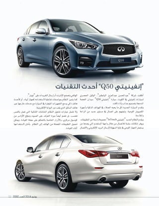2092 ‫العدد‬ 2014 ‫يونيو‬99 20922092 ‫العدد‬‫العدد‬ 20142014 ‫يونيو‬‫يونيو‬9999
‫التقنيات‬ ‫أحدث‬ ”Q50 ‫“إنفينيتي‬
‫احل�صري‬ ‫الوكيل‬ ،”‫البابطني‬ ‫عبدالعزيز‬ ‫“عبداملح�صن‬ ‫�صركة‬ ‫أطلقت‬‫ا‬
‫الفخمة‬ ‫�صيدان‬ ”Q50 ‫إنفينيتي‬‫ا‬“ ‫�صيارة‬ ،‫الكويت‬ ‫يف‬ ‫إنفينيتي‬‫ا‬ ‫ل�صيارات‬
.‫الفت‬‫أداء‬‫ا‬‫و‬‫جذاب‬‫بت�صميم‬‫املدجمة‬
‫أجهزة‬‫ا‬‫و‬ ‫الذكية‬ ‫الهواتف‬ ‫يف‬ ‫العمالء‬ ‫يحبه‬ ‫ما‬ ‫كل‬ ‫اجلديدة‬ ‫ال�صيارة‬ ‫وتقدم‬
‫الراحة‬ ‫من‬ ‫جديد‬ ‫م�صتوى‬ ‫يف‬ ‫ات�صال‬ ‫على‬ ‫وتبقيهم‬ ،‫اللوحية‬ ‫الكمبيوتر‬
.‫واملالءمة‬
،‫التطبيقات‬‫من‬‫وا�صعة‬‫جمموعة‬”InTouch ‫إنفينيتي‬‫ا‬“‫اجلديد‬‫النظام‬‫ويقدم‬
‫من‬ ‫يجدها‬ ‫التي‬ ‫امل�صتخدم‬ ‫واجهة‬ ‫خالل‬ ‫من‬ ‫لالت�صال‬ ‫�صل�صة‬ ‫إمكانات‬‫ا‬ ‫ويوفر‬
‫واالت�صال‬ ‫إلكرتوين‬‫ال‬‫ا‬ ‫الربيد‬ ‫إر�صال‬‫ال‬ ‫ال�صهولة‬ ‫غاية‬ ‫يف‬ ‫اللوحي‬ ‫اجلهاز‬ ‫ي�صتعمل‬
.”‫“تويرت‬‫على‬‫التغريدات‬‫إر�صال‬‫ا‬‫أو‬‫ا‬‫إنرتنت‬‫ال‬‫ا‬‫وت�صفح‬‫الهاتفي‬
‫أحدث‬‫ا‬‫ك‬ ‫أو‬‫ا‬ ،‫آيباد‬‫ا‬ ‫كجهاز‬ ‫ال�صتخدامه‬ ‫تفاعلية‬ ‫مبوا�صفات‬ ‫النظام‬ ‫يتميز‬ ‫كما‬
‫عرب‬ ‫خارجها‬ ‫خدمات‬ ‫مع‬ ‫ال�صيارة‬ ‫يف‬ ‫املتوفرة‬ ‫التجهيزات‬ ‫يدمج‬ ‫ذكي‬ ‫هاتف‬
.‫إلكرتونية‬‫ال‬‫ا‬‫البوابة‬‫دور‬‫يلعب‬‫الذي‬‫ال�صائق‬‫هاتف‬
‫باللم�س‬ ‫تعمل‬ ‫التي‬ ‫الثنائية‬ ‫ال�صا�صات‬ ‫النظام‬ ‫ت�صغيل‬ ‫خيارات‬ ‫ت�صمل‬ ‫وال‬
‫من‬ ‫�ر‬�‫م‬‫أوا‬‫ال‬‫ا‬ ‫وموقع‬ ‫ال�صوت‬ ‫على‬ ‫ف‬ّ‫ر‬‫التع‬ ‫ميزة‬ ً‫ا‬‫أي�ص‬‫ا‬ ‫ت�صم‬ ‫بل‬ ،‫فح�صب‬
‫وميكن‬ .‫القيادة‬ ‫عجلة‬ ‫على‬ ‫بالتحكم‬ ‫اخلا�صة‬ ‫أزرار‬‫ال‬‫وا‬ ،‫مركزي‬ ‫كون�صول‬
‫ال�صتخدامها‬ ‫أمان‬‫ا‬‫ب‬ ‫النظام‬ ‫إلى‬‫ا‬ ‫الهاتف‬ ‫من‬ ‫املف�صلة‬ ‫التطبيقات‬ ‫حتميل‬
.‫القيادة‬ ‫أثناء‬‫ا‬
 