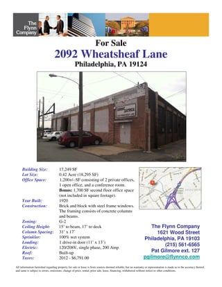 For Sale
2092 Wheatsheaf Lane
Philadelphia, PA 19124
Building Size: 17,249 SF
Lot Size: 0.42 Acre (18,295 SF)
Office Space: 1,200+/- SF consisting of 2 private offices,
1 open office, and a conference room.
Bonus: 1,700 SF second floor office space
(not included in square footage).
Year Built: 1920
Construction: Brick and block with steel frame windows.
The framing consists of concrete columns
and beams.
Zoning: G-2
Ceiling Height: 15’ to beam, 17’ to deck
Column Spacing: 31’ x 17’
Sprinkler: 100% wet system
Loading: 1 drive-in door (11’ x 13’)
Electric: 120/208V, single phase, 200 Amp
Roof: Built-up
Taxes: 2012 - $6,791.00
All information furnished regarding property for sale or lease is from sources deemed reliable, but no warranty or representation is made as to the accuracy thereof,
and same is subject to errors, omissions, change of price, rental, prior sale, lease, financing, withdrawal without notice or other conditions.
The Flynn Company
1621 Wood Street
Philadelphia, PA 19103
(215) 561-6565
Pat Gilmore ext. 127
pgilmore@flynnco.com
 