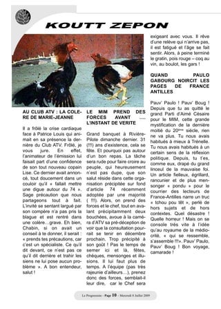 KOUTT ZEPON
                                                                                         exigeant avec vous. Il rêve
                                                                                         d’une relève qui n’arrive pas,
                                                                                         il est fatigué et l’âge se fait
                                                                                         sentir. Alors, à peine terminé
                                                                                         le gratin, pois rouge – coq au
                                                                                         vin, au boulot, les gars !

                                                                                         QUAND        PAULO
                                                                                         GABOURG NOIRCIT LES
                                                                                         PAGES    DE FRANCE
                                                                                         ANTILLES

                                                                                         Pauv’ Paulo ! Pauv’ Boug !
                                                                                         Depuis que tu as quitté le
AU CLUB ATV : LA COLE-                LE MIM PREND DES                                   grand Parti d’Aimé Césaire
RE DE MARIE-JEANNE                    FORCES     AVANT    ….                             pour le MIM, cette grande
                                      L’INSTANT DE VERITE                                mystification de la dernière
Il a frôlé la crise cardiaque                                                            moitié du 20ème siècle, rien
face à Patrice Louis qui ani-         Grand banquet à Rivière-                           ne va plus. Tu nous avais
mait en sa présence la der-           Pilote dimanche dernier. 31                        habitués à mieux à Trénelle.
nière du Club ATV. Frôlé, je          (!!!) ans d’existence, cela se                     Tu nous avais habitués à un
vous      jure.    En     effet,      fête. Et pourquoi pas autour                       certain sens de la réflexion
l’animateur de l’émission lui         d’un bon repas. La tâche                           politique. Depuis, tu t’es,
faisait part d’une confidence         sera rude pour faire croire au                     comme eux, drapé du grand
de son tout nouveau copain            peuple, qui heureusement                           linceul de la mauvaise foi.
Lise. Ce dernier avait annon-         n’est pas dupe, que son                            Un article fielleux, égrillard,
cé, tout doucement dans un            salut réside dans cette orga-                      rancunier et de plus men-
couloir qu’il « fallait mettre        nisation précipitée sur fond                       songer « pondu » pour le
une digue autour du 74 ».             d’article 74 récemment                             courrier des lecteurs de
Sage précaution que nous              adoptée par une majorité                           France-Antilles narre un truc
partageons tout à fait.               ( !!!). Alors, on prend des                        « tchou pou têt », perlé de
L’invité se sentant largué par        forces et le chef, tout en ava-                    hors sujets et de hors
son compère n’a pas pris la           lant précipitamment deux                           contextes. Quel désastre !
blague et est rentré dans             bouchées, avoue à la camé-                         Quelle horreur ! Mais on se
une colère…grave. Eh bien,            ra d’ATV sa pré-déception de                       console très vite à l’idée
Chabin, si on avait un                voir que la consultation pour-                     qu’au royaume de la médio-
conseil à te donner, il serait :      rait se tenir en décembre                          crité, « qui se ressemble,
« prends tes précautions, car         prochain. Trop précipité à                         s’assemble !!!». Pauv’ Paulo,
c’est un spécialiste. Ce qu’il        son goût ! Pas le temps de                         Pauv’ Boug ! Bon voyage,
dit devant, ce n’est pas ce           semer ici et là, fêtes,                            camarade !
qu’il dit derrière et trahir les      chèques, mensonges et illu-
siens ne lui pose aucun pro-          sions. Il lui faut plus de
blème ». A bon entendeur,             temps. A l’équipe (pas très
salut !                               rajeunie d’ailleurs…), prenez
                                      donc des forces, semblait-il
                                      leur dire, car le Chef sera

                                   Le Progressiste - Page 10 - Mercredi 8 Juillet 2009
 