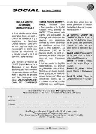 SOCIAL                                  Par Daniel COMPERE




      OUI, LA MISERE                 COMME PAUVRE EN MARTI-                           ont-elle bien utilisé tous les
        AUGMENTE                     NIQUE,        déclarait    dans                  leviers permettant la création
      EN MARTINIQUE !                « France-Antilles » du 3 juillet                 d’activités et donc de richesse,
                                     Georges PARA, directeur de                       même relatives ?
                                     l’INSEE. 2O% de pauvres, cela
  « Il me semble que la misère
                                     signifie une aggravation du                      LE CONTRAT URBAIN DE
  serait plus douce au soleil »,
                                     chômage, une diminution des                      COHESION SOCIALE de la
  chantait en substance, il y a
                                     revenus, des prestations                         Ville de Fort-de-France propo-
  longtemps, le talentueux
                                     sociales au ralenti, davantage                   se en juillet des projections
  Charles Aznavour ! Cette phra-
                                     de travailleurs arrivant tout                    cinéma en plein air gra-
  se m’a toujours déplu car
                                     juste à (mal) subsister… La                      tuites selon le calendrier sui-
  reproduisant le cliché dou-
                                     Guadeloupe (18%) et la                           vant :
  douiste et colonialiste du
                                     Guyane (26.5%) ne sont évi-                      Jeudi 9 juillet : Plateau sportif
  « paradis tropical » où il fait
                                     demment pas mieux loties que                     de la Cour Fruit à Pain =
  bon vivre…sans travailler.
                                     nous…et que l’Hexagone                           « Slumdog Millionnaire »
                                     (13%).                                           Samedi 18 juillet : Plateau
  Une dernière production de
                                     Il faut bien pointer du doigt les                sportif de Volga Plage =
  l’INSEE (Institut National de la
                                     responsabilités, au premier                      « Aliker »
  Statistique et des Etudes
                                     rang desquelles celle de l’Etat :                Samedi 25 juillet : Ecole
  Economiques) vient confirmer
                                     N’est-il pas en charge des poli-                 Marcel Placide = Madagascar
  ce que nous savions confusé-
                                     tiques publiques, et particuliè-                 2
  ment : pauvreté et précarité
                                     rement de l’emploi ? Mais nos                    Jeudi 30 juillet: Place de
  sont loin d’épargner notre
                                     collectivités locales, qui se                    Langellier Bellevue = “Twilight”
  pays : UNE PERSONNE SUR
                                     « coltinent » tous les jours les
  CINQ EST CONSIDEREE
                                     doléances des Martiniquais,


                      Abonnez-vous au Progressiste
               Abonnement annuel : 50 euros - Abonnement de soutien : 60 euros

Nom : ………………………….………………………………………………………………

Prénom : …………………………….…………………………………………………………

Adresse : ………………………………………………………………………………………
…………………………………………………………………………………………………

                Libellez vos chèques à l’ordre du PPM et renvoyez
                        Votre coupon à l’adresse suivante :
           Parti Progressiste Martiniquais. Ancien Réservoir de Trénelle
                              97200 - Fort-de-France.




                                Le Progressiste - Page 11 - Mercredi 8 Juillet 2009
 