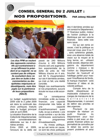 CONSEIL GENERAL DU 2 JUILLET :
     NOS PROPOSITIONS. PAR Johnny HAJJAR
Au milieu, Johnny HAJJAR

                                                                                   des 4 dernières années qui
                                                                                   ont conduit le Département,
                                                                                   1er financeur public, moteur
                                                                                   de l’action publique à la
                                                                                   Martinique par son volume
                                                                                   financier, dans cette voie
                                                                                   sans issue.
                                                                                          Ce qui est remis en
                                                                                   cause, c’est la politique au
                                                                                   coup par coup, pour X ou Y
                                                                                   , sans cohérence globale,
                                                                                   avec une absence totale de
                                                                                   vision sur le moyen et le
 Les élus PPM se veulent           passé de 240 Millions                           long terme, en utilisant
 des opposants construc-           d’euros à 400 Millions                          l’aide sociale, dépense obli-
  tifs qui-contrairement à         d’euros soit une augmenta-                      gatoire du département
  ce qu’affirment le prési-        tion exponentielle de la                        comme « masque » de
 dent et sa majorité- ne se        dette de près de 160                            l’action du Département,
 content pas de critiquer.         Millions d’euros en 4 ans,                      bouclier de l’exécutif et
   Ils souhaitent donc ne          soit 60 % d’augmentation                        habillage parfait pour mas-
  pas être en butte à des          sur ces 4 dernières années,                     quer l’insuffisance de fonds,
    commentaires ou des            ça c’est un fait, une réalité                   le manque important voire
  épithètes méprisants et          concrète.                                       l’absence d’ idées et de
 désobligeants, mais être          Malgré nos avertissements                       volonté politique.
  jugés sur la pertinence          et nos propositions, aucune                            Compte tenu de la
    de leurs propositions          écoute ne nous a été accor-                     réalité désastreuse et
           [NDLR].                 dée.                                            implacable d’absence de
                                          La      conséquence                      marges de manœuvre de la
 Le budget supplémentaire          immédiate a été, au niveau                      C o l l e c t i v i t é
 2009 voté le 2 juillet 2009       financier, une capacité                         Départementale, il convient
 est dans la continuité des        d’emprunter très faible et                      de définir des priorités et
 choix politiques traduits         une                 capacité                    des urgences.
 dans le budget principal          d’autofinancement quasi                                Pourquoi ne pas
 voté en avril 2009.               nulle, ce qui a amené « une                     accepter de réaliser un
 La situation financière de la     coupe sombre » sur de très                      audit       financier     du
 Collectivité Départementale       nombreuses autorisations                        Département pour tout
 s’est     considérablement        de              programmes                      mettre à plat avec un dia-
 détériorée sur les 4 der-         d’investissements.                              gnostic financier précis qui
 nières années.                           Au niveau politique,                     permettrait de connaître par
 Entre 2005 et 2009,               ce qui est remis en cause,                      le détail les points qui
 l’encours de la dette est         ce sont les choix politiques                    posent problème et ainsi
                                 Le Progressiste - Page 12 - Mercredi 8 Juillet 2009
 