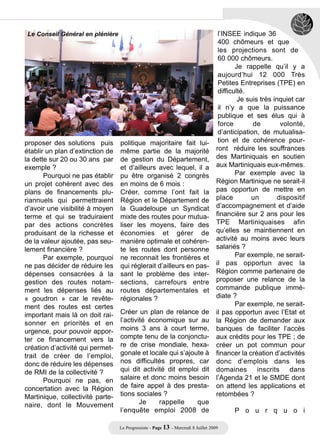 Le Conseil Général en plénière                                                      l’INSEE indique 36
                                                                                     400 chômeurs et que
                                                                                     les projections sont de
                                                                                     60 000 chômeurs.
                                                                                            Je rappelle qu’il y a
                                                                                     aujourd’hui 12 000 Très
                                                                                     Petites Entreprises (TPE) en
                                                                                     difficulté.
                                                                                             Je suis très inquiet car
                                                                                     il n’y a que la puissance
                                                                                     publique et ses élus qui à
                                                                                     force        de         volonté,
                                                                                     d’anticipation, de mutualisa-
proposer des solutions puis       politique majoritaire fait lui-                    tion et de cohérence pour-
établir un plan d’extinction de   même partie de la majorité                        ront réduire les souffrances
la dette sur 20 ou 30 ans par     de gestion du Département,                        des Martiniquais en soutien
exemple ?                         et d’ailleurs avec lequel, il a                   aux Martiniquais eux-mêmes.
       Pourquoi ne pas établir    pu être organisé 2 congrès                                Par exemple avec la
un projet cohérent avec des       en moins de 6 mois :                              Région Martinique ne serait-il
plans de financements plu-        Créer, comme l’ont fait la                        pas opportun de mettre en
riannuels qui permettraient       Région et le Département de                       place         un        dispositif
d’avoir une visibilité à moyen    la Guadeloupe un Syndicat                         d’accompagnement et d’aide
terme et qui se traduiraient      mixte des routes pour mutua-                      financière sur 2 ans pour les
par des actions concrètes         liser les moyens, faire des                       TPE Martiniquaises afin
produisant de la richesse et      économies et gérer de                             qu’elles se maintiennent en
de la valeur ajoutée, pas seu-    manière optimale et cohéren-                      activité au moins avec leurs
lement financière ?               te les routes dont personne                       salariés ?
       Par exemple, pourquoi      ne reconnait les frontières et                            Par exemple, ne serait-
ne pas décider de réduire les     qui réglerait d’ailleurs en pas-                  il pas opportun avec la
dépenses consacrées à la          sant le problème des inter-                       Région comme partenaire de
gestion des routes notam-         sections, carrefours entre                        proposer une relance de la
ment les dépenses liés au         routes départementales et                         commande publique immé-
« goudron » car le revête-        régionales ?                                      diate ?
ment des routes est certes                                                                  Par exemple, ne serait-
important mais là on doit rai-    Créer un plan de relance de                       il pas opportun avec l’Etat et
sonner en priorités et en         l’activité économique sur au                      la Région de demander aux
urgence, pour pouvoir appor-      moins 3 ans à court terme,                        banques de faciliter l’accès
ter ce financement vers la        compte tenu de la conjonctu-                      aux crédits pour les TPE ; de
création d’activité qui permet-   re de crise mondiale, hexa-                       créer un pot commun pour
trait de créer de l’emploi,       gonale et locale qui s’ajoute à                   financer la création d’activités
donc de réduire les dépenses      nos difficultés propres, car                      donc d’emplois dans les
de RMI de la collectivité ?       qui dit activité dit emploi dit                   domaines        inscrits    dans
       Pourquoi ne pas, en        salaire et donc moins besoin                      l’Agenda 21 et le SMDE dont
concertation avec la Région       de faire appel à des presta-                      on attend les applications et
Martinique, collectivité parte-   tions sociales ?                                  retombées ?
naire, dont le Mouvement                  Je    rappelle     que
                                  l’enquête emploi 2008 de                                 P o u r q u o i

                                  Le Progressiste - Page 13 - Mercredi 8 Juillet 2009
 