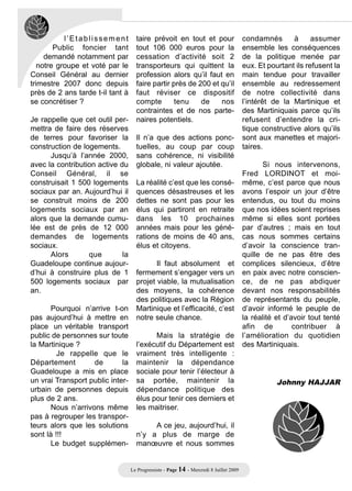 l’Etablissement          taire prévoit en tout et pour                       condamnés       à      assumer
        Public foncier tant         tout 106 000 euros pour la                          ensemble les conséquences
     demandé notamment par          cessation d’activité soit 2                         de la politique menée par
   notre groupe et voté par le      transporteurs qui quittent la                       eux. Et pourtant ils refusent la
Conseil Général au dernier          profession alors qu’il faut en                      main tendue pour travailler
trimestre 2007 donc depuis          faire partir près de 200 et qu’il                   ensemble au redressement
près de 2 ans tarde t-il tant à     faut réviser ce dispositif                          de notre collectivité dans
se concrétiser ?                    compte        tenu    de    nos                     l’intérêt de la Martinique et
                                    contraintes et de nos parte-                        des Martiniquais parce qu’ils
Je rappelle que cet outil per-      naires potentiels.                                  refusent d’entendre la cri-
mettra de faire des réserves                                                            tique constructive alors qu’ils
de terres pour favoriser la         Il n’a que des actions ponc-                        sont aux manettes et majori-
construction de logements.          tuelles, au coup par coup                           taires.
      Jusqu’à l’année 2000,         sans cohérence, ni visibilité
avec la contribution active du      globale, ni valeur ajoutée.                                Si nous intervenons,
Conseil Général, il se                                                                  Fred LORDINOT et moi-
construisait 1 500 logements        La réalité c’est que les consé-                     même, c’est parce que nous
sociaux par an. Aujourd’hui il      quences désastreuses et les                         avons l’espoir un jour d’être
se construit moins de 200           dettes ne sont pas pour les                         entendus, ou tout du moins
logements sociaux par an            élus qui partiront en retraite                      que nos idées soient reprises
alors que la demande cumu-          dans les 10 prochaines                              même si elles sont portées
lée est de près de 12 000           années mais pour les géné-                          par d’autres ; mais en tout
demandes de logements               rations de moins de 40 ans,                         cas nous sommes certains
sociaux.                            élus et citoyens.                                   d’avoir la conscience tran-
      Alors       que        la                                                         quille de ne pas être des
Guadeloupe continue aujour-                Il faut absolument et                        complices silencieux, d’être
d’hui à construire plus de 1        fermement s’engager vers un                         en paix avec notre conscien-
500 logements sociaux par           projet viable, la mutualisation                     ce, de ne pas abdiquer
an.                                 des moyens, la cohérence                            devant nos responsabilités
                                    des politiques avec la Région                       de représentants du peuple,
       Pourquoi n’arrive t-on       Martinique et l’efficacité, c’est                   d’avoir informé le peuple de
pas aujourd’hui à mettre en         notre seule chance.                                 la réalité et d’avoir tout tenté
place un véritable transport                                                            afin de          contribuer à
public de personnes sur toute             Mais la stratégie de                          l’amélioration du quotidien
la Martinique ?                     l’exécutif du Département est                       des Martiniquais.
         Je rappelle que le         vraiment très intelligente :
Département         de       la     maintenir la dépendance
Guadeloupe a mis en place           sociale pour tenir l’électeur à
un vrai Transport public inter-     sa portée, maintenir la                                        Johnny HAJJAR
urbain de personnes depuis          dépendance politique des
plus de 2 ans.                      élus pour tenir ces derniers et
       Nous n’arrivons même         les maitriser.
pas à regrouper les transpor-
teurs alors que les solutions            A ce jeu, aujourd’hui, il
sont là !!!                         n’y a plus de marge de
       Le budget supplémen-         manœuvre et nous sommes


                                  Le Progressiste - Page 14 - Mercredi 8 Juillet 2009
 