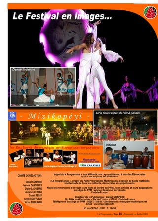 Le Festival en images…




Danse indienne




                                                                          Sur le nouvel espace du Parc A. Césaire




                                                                                    Initiation




                                   Appel du « Progressiste » aux Militants, aux sympathisants, à tous les Démocrates
   COMITÉ DE RÉDACTION :                                   qui lui ont toujours fait confiance.

          Daniel COMPERE       « Le Progressiste », organe du Parti Progressiste Martiniquais, a besoin de l’aide matérielle,
                                            intellectuelle de tous les militants, démocrates et sympathisants.
       Jeannie DARSIERES
         Didier LAGUERRE     Nous les remercions d’envoyer leurs dons (à l’ordre du PPM), leurs articles et leurs suggestions
                                                    au siège du PPM : Ancien Réservoir de Trénelle
         Laurence LEBEAU                                           Fort-de-France.
              Daniel RENAY
                                                      Directeur de la Publication : Daniel COMPERE
        Serge SOUFFLEUR                     18, Allée des Perruches - Rte de l’Union - 97200 Fort-de-France
         Victor TISSERAND         Téléléphone du siège du PPM : 0596 71 88 01 - Site Internet : www.ppm-martinique.net
                                                                Email : d.compere@ool.fr
                                                               N° de CPPAP : 0511 P 11495

                                                                           Le Progressiste - Page 16 - Mercredi 1er Juillet 2009
 