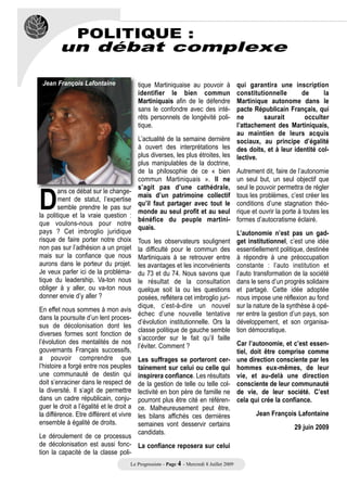 POLITIQUE :
        un débat complexe

 Jean François Lafontaine                 tique Martiniquaise au pouvoir à      qui garantira une inscription
                                          identifier le bien commun             constitutionnelle      de      la
                                          Martiniquais afin de le défendre      Martinique autonome dans le
                                          sans le confondre avec des inté-      pacte Républicain Français, qui
                                          rêts personnels de longévité poli-    ne         saurait       occulter
                                          tique.                                l’attachement des Martiniquais,
                                                                                au maintien de leurs acquis
                                          L’actualité de la semaine dernière sociaux, au principe d’égalité
                                          à ouvert des interprétations les des doits, et à leur identité col-
                                          plus diverses, les plus étroites, les lective.




D
                                          plus manipulables de la doctrine,
                                          de la philosophie de ce « bien Autrement dit, faire de l’autonomie
                                          commun Martiniquais ». Il ne un seul but, un seul objectif que
                                          s’agit pas d’une cathédrale, seul le pouvoir permettra de régler
        ans ce débat sur le change-
                                          mais d’un patrimoine collectif tous les problèmes, c’est créer les
        ment de statut, l’expertise
                                          qu’il faut partager avec tout le conditions d’une stagnation théo-
        semble prendre le pas sur
                                          monde au seul profit et au seul rique et ouvrir la porte à toutes les
la politique et la vraie question :
                                          bénéfice du peuple martini- formes d’autocratisme éclairé.
que voulons-nous pour notre
                                          quais.
pays ? Cet imbroglio juridique                                                  L’autonomie n’est pas un gad-
risque de faire porter notre choix        Tous les observateurs soulignent get institutionnel, c’est une idée
non pas sur l’adhésion a un projet        la difficulté pour le commun des essentiellement politique, destinée
mais sur la confiance que nous            Martiniquais à se retrouver entre à répondre à une préoccupation
aurons dans le porteur du projet.         les avantages et les inconvénients constante : l’auto institution et
Je veux parler ici de la probléma-        du 73 et du 74. Nous savons que l’auto transformation de la société
tique du leadership. Va-ton nous          le résultat de la consultation dans le sens d’un progrès solidaire
obliger à y aller, ou va-ton nous         quelque soit la ou les questions et partagé. Cette idée adoptée
donner envie d’y aller ?                  posées, reflétera cet imbroglio juri- nous impose une réflexion au fond
                                          dique, c’est-à-dire un nouvel sur la nature de la synthèse à opé-
En effet nous sommes à mon avis
                                          échec d’une nouvelle tentative rer entre la gestion d’un pays, son
dans la poursuite d’un lent proces-
                                          d’évolution institutionnelle. Ors la développement, et son organisa-
sus de décolonisation dont les
                                          classe politique de gauche semble tion démocratique.
diverses formes sont fonction de
                                          s’accorder sur le fait qu’il faille
l’évolution des mentalités de nos                                               Car l’autonomie, et c’est essen-
                                          l’éviter. Comment ?
gouvernants Français successifs,                                                tiel, doit être comprise comme
a pouvoir comprendre que                  Les suffrages se porteront cer- une direction consciente par les
l’histoire a forgé entre nos peuples      tainement sur celui ou celle qui hommes eux-mêmes, de leur
une communauté de destin qui              inspirera confiance. Les résultats vie, et au-delà une direction
doit s’enraciner dans le respect de       de la gestion de telle ou telle col- consciente de leur communauté
la diversité. Il s’agit de permettre      lectivité en bon père de famille ne de vie, de leur société. C’est
dans un cadre républicain, conju-         pourront plus être cité en référen- cela qui crée la confiance.
guer le droit a l’égalité et le droit a   ce. Malheureusement peut être,
la différence. Etre différent et vivre    les bilans affichés ces dernières             Jean François Lafontaine
ensemble à égalité de droits.             semaines vont desservir certains                           29 juin 2009
                                          candidats.
Le déroulement de ce processus
de décolonisation est aussi fonc- La confiance reposera sur celui
tion la capacité de la classe poli-
                                      Le Progressiste - Page 4 - Mercredi 8 Juillet 2009
 