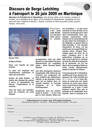 Discours de Serge Letchimy
à l’aéroport le 26 juin 2009 en Martinique
Monsieur le Président de la République, cher docteur aliker ,mr le ministre, madame la
ministre ,mr le président de la région, mr le président du département, mesdames et mes-
sieurs les élus, madame la député c. Taubira, monsieur le maire de pointre à pitre, jacques
bangou, chers amis….

                                                    Pourtant,        me contredira –– ce que nous
                                                    c’est dans       sommes en train de faire en ce
                                                    cette famille,   moment n’aurait pas plu à celui
                                                    et c’est dans    dont l’anniversaire nous ras-
                                                    cette obscu-     semble aujourd’hui. Aimé
                                                    re colonie,      Césaire ne se contentait pas de
                                                                     ne pas aimer les hommages, il
                                                                     les détestait, et quand cela lui
                                                                     était possible, il s’en écartait
                                                                     résolument. Et donc, s’il est
                                                                     certain que son esprit flotte sur
                                                                     chaque arbre, chaque fleur,
                                                                     chaque grain de terre de ce
                                                                     pays, j’imagine qu’il a dû
26 juin 1913.                                                        aujourd’hui s’éloigner de ce
                                 qu’apparaîtra celui qui allait      lieu, et qu’il doit en ce moment
À Basse Pointe.                  devenir un des poètes les plus      se tenir du côté de la presqu’île
                                 déterminants du vingtième           de la Caravelle, ou sur les
Dans une famille de sept         siècle : Aimé Fernand David         flancs de la montagne Pelée où
enfants.                         Césaire.                            notre ancien député-maire
                                                                     aimait à marcher en silence.
Le père est employé aux          Une telle émergence demeure
contributions indirectes, la     inexplicable. Elle relève de ces C’est pourquoi M. le Président,
mère est couturière.             miracles qui surgissent du souffrez que nous soyions res-
                                 plus profond des déshumani- pectueux de cette humilité qui
Autour de cette famille : la
                                 sations, et qui donnent, à tous Arnaud René-Corail nous fas-
                                                                  fut la sienne, et que
misère des champs de cannes
                                 ceux qui se battent pour un sions en sorte que son esprit
à sucre, la malnutrition, les
                                 monde meilleur, le courage revienne ici, avec nous, parmi
fièvres, l’exploitation et le
                                 d’espérer     et     la    force nous, et qu’il trouve dans cette
racisme...
                                 d’entreprendre.                  cérémonie ce à quoi il avait
Tous les maux qui caractéri-                                      toujours aspiré. Non pas la
                                 Seulement, tous les martini- louange ou la célébration d’un
sent les colonies de cette
                                 quais le savent –– et ce n’est homme, mais la louange et la
époque.
                                 pas le cher docteur Aliker qui


                      Abonnez-vous au Progressiste
                Abonnement annuel : 50 euros - Abonnement de soutien : 60 euros

Nom : ………………………….………………………………………………………………

Prénom : …………………………….…………………………………………………………

Adresse : ………………………………………………………………………………………
…………………………………………………………………………………………………

                 Libellez vos chèques à l’ordre du PPM et renvoyez
                         V otre coupon à l’adresse suivante :
            Parti Progressiste Martiniquais. Ancien Réservoir de Trénelle
                               97200 - Fort-de-France.
 