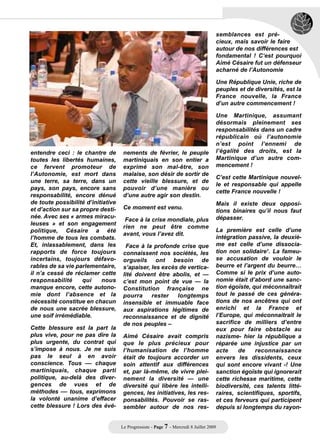 semblances est pré-
                                                                                     cieux, mais savoir le faire
                                                                                     autour de nos différences est
                                                                                     fondamental ! C’est pourquoi
                                                                                     Aimé Césaire fut un défenseur
                                                                                     acharné de l’Autonomie

                                                                                     Une République Unie, riche de
                                                                                     peuples et de diversités, est la
                                                                                     France nouvelle, la France
                                                                                     d’un autre commencement !

                                                                                     Une Martinique, assumant
                                                                                     désormais pleinement ses
                                                                                     responsabilités dans un cadre
                                                                                     républicain où l’autonomie
                                                                                     n’est point l’ennemi de
entendre ceci : le chantre de        nements de février, le peuple                   l’égalité des droits, est la
toutes les libertés humaines,        martiniquais en son entier a                    Martinique d’un autre com-
ce fervent promoteur de              exprimé son mal-être, son                       mencement !
l’Autonomie, est mort dans           malaise, son désir de sortir de
                                                                                     C’est cette Martinique nouvel-
une terre, sa terre, dans un         cette vieille blessure, et de
                                                                                     le et responsable qui appelle
pays, son pays, encore sans          pouvoir d’une manière ou
                                                                                     cette France nouvelle !
responsabilité, encore dénué         d’une autre agir son destin.
de toute possibilité d’initiative                                                    Mais il existe deux opposi-
et d’action sur sa propre desti-     Ce moment est venu.
                                                                                     tions binaires qu’il nous faut
née. Avec ses « armes miracu-                                                        dépasser.
                                      Face à la crise mondiale, plus
leuses » et son engagement
                                     rien ne peut être comme
politique, Césaire a été                                                             La première est celle d’une
                                     avant, vous l’avez dit.
l’homme de tous les combats.                                                         intégration passive, la deuxiè-
Et, inlassablement, dans les          Face à la profonde crise que                   me est celle d’une dissocia-
rapports de force toujours           connaissent nos sociétés, les                   tion non solidaire1. La fameu-
incertains, toujours défavo-         orgueils ont besoin de                          se accusation de vouloir le
rables de sa vie parlementaire,      s’apaiser, les excès de vertica-                beurre et l’argent du beurre…
il n’a cessé de réclamer cette       lité doivent être abolis, et —                  Comme si le prix d’une auto-
responsabilité      qui    nous      c’est mon point de vue — la                     nomie était d’abord une sanc-
manque encore, cette autono-         Constitution française ne                       tion égoïste, qui méconnaîtrait
mie dont l’absence et la             pourra     rester   longtemps                   tout le passé de ces généra-
nécessité constitue en chacun        insensible et immuable face                     tions de nos ancêtres qui ont
de nous une sacrée blessure,         aux aspirations légitimes de                    enrichi et la France et
une soif irrémédiable.               reconnaissance et de dignité                    l’Europe, qui méconnaitrait le
                                     de nos peuples –                                sacrifice de milliers d’entre
Cette blessure est la part la                                                        eux pour faire obstacle au
plus vive, pour ne pas dire la       Aimé Césaire avait compris                      nazisme- hier la république a
plus urgente, du contrat qui         que le plus précieux pour                       réparée une injustice par un
s’impose à nous. Je ne suis          l’humanisation de l’homme                       acte     de    reconnaissance
pas le seul à en avoir               était de toujours accorder un                   envers les dissidents, ceux
conscience. Tous –– chaque           soin attentif aux différences                   qui sont encore vivant -! Une
martiniquais, chaque parti           et, par là-même, de vivre plei-                 sanction égoïste qui ignorerait
politique, au-delà des diver-        nement la diversité — une                       cette richesse maritime, cette
gences de vues et de                 diversité qui libère les intelli-               biodiversité, ces talents litté-
méthodes –– tous, exprimons          gences, les initiatives, les res-               raires, scientifiques, sportifs,
la volonté unanime d’effacer         ponsabilités. Pouvoir se ras-                   et ces ferveurs qui participent
cette blessure ! Lors des évé-       sembler autour de nos res-                      depuis si longtemps du rayon-


                                    Le Progressiste - Page 7 - Mercredi 8 Juillet 2009
 