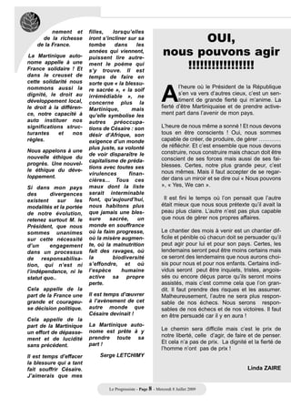 OUI,
          nement et       filles,   lorsqu’elles
      de la richesse      iront s’incliner sur sa

                                                                 nous pouvons agir
    de la France.         tombe      dans     les
                          années qui viennent,
 La Martinique auto-

                                                                    !!!!!!!!!!!!!!!!!
                          puissent lire autre-




                                                                A
nome appelle à une        ment le poème qui
France solidaire ! Et     s’y trouve. Il est
dans le creuset de        temps de faire en
cette solidarité nous     sorte que « la blessu-
nommons aussi la                                                        l’heure où le Président de la République
                          re sacrée », « la soif
dignité, le droit au                                                    s’en va vers d’autres cieux, c’est un sen-
                          irrémédiable », ne
développement local,      concerne plus la
                                                                        timent de grande fierté qui m’anime. La
le droit à la différen-   Martinique,       mais
                                                                fierté d’être Martiniquaise et de prendre active-
ce, notre capacité à      qu’elle symbolise les                 ment part dans l’avenir de mon pays.
auto instituer nos        autres     préoccupa-
significations struc-     tions de Césaire : son                L’heure de nous même a sonné ! Et nous devons
turantes     et    nos    désir d’Afrique, son                  tous en être conscients ! Oui, nous sommes
règles.                   exigence d’un monde                   capable de créer, de produire, de gérer …………
                          plus juste, sa volonté                de réfléchir. Et c’est ensemble que nous devons
Nous appelons à une                                             construire, nous construire mais chacun doit être
                          de voir disparaître le
nouvelle éthique du                                             conscient de ses forces mais aussi de ses fai-
                          capitalisme de préda-
progrès. Une nouvel-                                            blesses. Certes, notre plus grande peur, c’est
                          tions avec toutes ses
le éthique du déve-                                             nous mêmes. Mais il faut accepter de se regar-
                          virulences       finan-
loppement.                                                      der dans un miroir et se dire oui « Nous pouvons
                          cières... Tous ces
Si dans mon pays          maux dont la liste                    », « Yes, We can ».
des      divergences      serait interminable
existent     sur   les    font, qu’aujourd’hui,                  Il est fini le temps où l’on pensait que l’autre
modalités et la portée    nous habitons plus                    était mieux que nous sous prétexte qu’il avait la
de notre évolution,       que jamais une bles-                  peau plus claire. L’autre n’est pas plus capable
retenez surtout M. le     sure     sacrée,     un               que nous de gérer nos propres affaires.
Président, que nous       monde en souffrance
sommes unanimes           où la faim progresse,                 Le chantier des mois à venir est un chantier dif-
sur cette nécessité       où la misère augmen-                  ficile et pénible où chacun doit se persuader qu’il
d’un     engagement       te, où la malnutrition                peut agir pour lui et pour son pays. Certes, les
dans un processus         fait des ravages, où                  lendemains seront peut être moins certains mais
de responsabilisa-        la        biodiversité                ce seront des lendemains que nous aurons choi-
tion, qui n’est ni        s’effondre, et où                     sis pour nous et pour nos enfants. Certains indi-
l’indépendance, ni le     l’espèce      humaine                 vidus seront peut être inquiets, tristes, angois-
statut quo..              active sa propre                      sés ou encore déçus parce qu’ils seront moins
                          perte.                                assistés, mais c’est comme cela que l’on gran-
Cela appelle de la                                              dit. Il faut prendre des risques et les assumer.
part de la France une     Il est temps d’œuvrer                 Malheureusement, l’autre ne sera plus respon-
grande et courageu-       à l’avènement de cet                  sable de nos échecs. Nous serons respon-
se décision politique.    autre monde que                       sables de nos échecs et de nos victoires. Il faut
                          Césaire devinait !                    en être persuadé car il y en aura !
Cela appelle de la
part de la Martinique     La Martinique auto-
                          nome est prête à y                    Le chemin sera difficile mais c’est le prix de
un effort de dépasse-
                          prendre toute sa                      notre liberté, celle d’agir, de faire et de penser.
ment et de lucidité
                          part !                                Et cela n’a pas de prix. La dignité et la fierté de
sans précédent.
                                                                l’homme n’ont pas de prix !
Il est temps d’effacer        Serge LETCHIMY
la blessure qui a tant
fait souffrir Césaire.                                                                              Linda ZAIRE
J’aimerais que mes

                                  Le Progressiste - Page 8 - Mercredi 8 Juillet 2009
 
