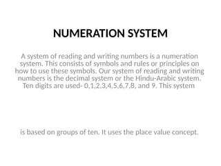 NUMERATION SYSTEM
A system of reading and writing numbers is a numeration
system. This consists of symbols and rules or principles on
how to use these symbols. Our system of reading and writing
numbers is the decimal system or the Hindu-Arabic system.
Ten digits are used- 0,1,2,3,4,5,6,7,8, and 9. This system
is based on groups of ten. It uses the place value concept.
 