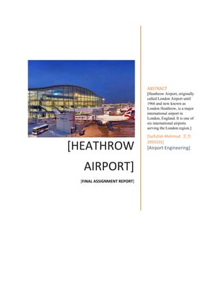 [HEATHROW
AIRPORT]
[FINAL ASSIGNMENT REPORT]
ABSTRACT
[Heathrow Airport, originally
called London Airport until
1966 and now known as
London Heathrow, is a major
international airport in
London, England. It is one of
six international airports
serving the London region.]
[Saifullah Mahmud 王方
2093191]
[Airport Engineering]
 