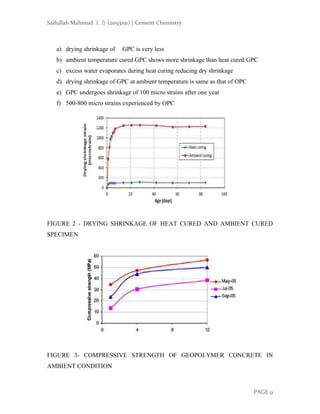 Saifullah Mahmud 王方 (2093191) | Cement Chemistry
PAGE 9
a) drying shrinkage of GPC is very less
b) ambient temperature cured GPC shows more shrinkage than heat cured GPC
c) excess water evaporates during heat curing reducing dry shrinkage
d) drying shrinkage of GPC at ambient temperature is same as that of OPC
e) GPC undergoes shrinkage of 100 micro strains after one year
f) 500-800 micro strains experienced by OPC
FIGURE 2 - DRYING SHRINKAGE OF HEAT CURED AND AMBIENT CURED
SPECIMEN
FIGURE 3- COMPRESSIVE STRENGTH OF GEOPOLYMER CONCRETE IN
AMBIENT CONDITION
 