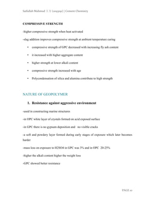 Saifullah Mahmud 王方 (2093191) | Cement Chemistry
PAGE 10
COMPRESSIVE STRENGTH
-higher compressive strength when heat activated
-slag addition improves compressive strength at ambient temperature curing
• compressive strength of GPC decreased with increasing fly ash content
• it increased with higher aggregate content
• higher strength at lower alkali content
• compressive strength increased with age
• Polycondensation of silica and alumina contribute to high strength
NATURE OF GEOPOLYMER
1. Resistance against aggressive environment
-used in constructing marine structures
-in OPC white layer of crystals formed on acid exposed surface
-in GPC there is no gypsum deposition and no visible cracks
-a soft and powdery layer formed during early stages of exposure which later becomes
harder
-mass loss on exposure to H2SO4 in GPC was 3% and in OPC 20-25%
-higher the alkali content higher the weight loss
-GPC showed better resistance
 