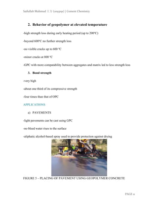 Saifullah Mahmud 王方 (2093191) | Cement Chemistry
PAGE 11
2. Behavior of geopolymer at elevated temperature
-high strength loss during early heating period (up to 200ο
C)
-beyond 600ο
C no further strength loss
-no visible cracks up to 600 ο
C
-minor cracks at 800 ο
C
-GPC with more compatability between aggregates and matrix led to less strength loss
3. Bond strength
-very high
-about one third of its compressive strength
-four times than that of OPC
APPLICATIONS
a) PAVEMENTS
-light pavements can be cast using GPC
-no bleed water rises to the surface
-aliphatic alcohol-based spray used to provide protection against drying
FIGURE 5 – PLACING OF PAVEMENT USING GEOPOLYMER CONCRETE
 