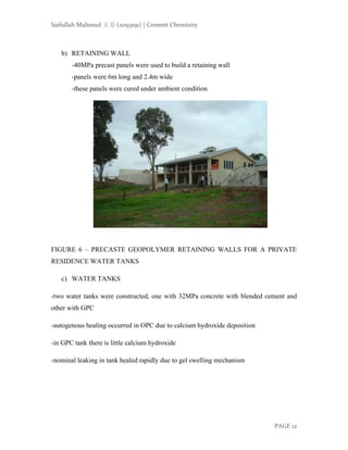Saifullah Mahmud 王方 (2093191) | Cement Chemistry
PAGE 12
b) RETAINING WALL
-40MPa precast panels were used to build a retaining wall
-panels were 6m long and 2.4m wide
-these panels were cured under ambient condition
FIGURE 6 – PRECASTE GEOPOLYMER RETAINING WALLS FOR A PRIVATE
RESIDENCE WATER TANKS
c) WATER TANKS
-two water tanks were constructed, one with 32MPa concrete with blended cement and
other with GPC
-autogenous healing occurred in OPC due to calcium hydroxide deposition
-in GPC tank there is little calcium hydroxide
-nominal leaking in tank healed rapidly due to gel swelling mechanism
 
