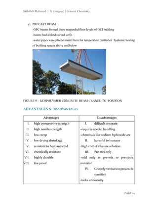 Saifullah Mahmud 王方 (2093191) | Cement Chemistry
PAGE 14
e) PRECAST BEAM
-GPC beams formed three suspended floor levels of GCI building
-beams had arched curved soffit
-water pipes were placed inside them for temperature controlled hydronic heating
of building spaces above and below
FIGURE 9 – GEOPOLYMER CONCRETE BEAM CRANED TO POSITION
ADVANTAGES & DISADVANTAGES
Advantages Disadvantages
I. high compressive strength
II. high tensile strength
III. low creep
IV. low drying shrinkage
V. resistant to heat and cold
VI. chemically resistant
VII. highly durable
VIII. fire proof
I. difficult to create
-requires special handling
-chemicals like sodium hydroxide are
II. harmful to humans
-high cost of alkaline solution
III. Pre-mix only
-sold only as pre-mix or pre-caste
material
IV. Geopolymerisation process is
sensitive
-lacks uniformity
 