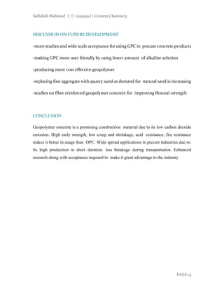 Saifullah Mahmud 王方 (2093191) | Cement Chemistry
PAGE 15
DISCUSSION ON FUTURE DEVELOPMENT
-more studies and wide scale acceptance for using GPC in precast concrete products
-making GPC more user friendly by using lower amount of alkaline solution
-producing more cost effective geopolymer
-replacing fine aggregate with quarry sand as demand for natural sand is increasing
-studies on fibre reinforced geopolymer concrete for improving flexural strength
CONCLUSION
Geopolymer concrete is a promising construction material due to its low carbon dioxide
emission. High early strength, low creep and shrinkage, acid resistance, fire resistance
makes it better in usage than OPC. Wide spread applications in precast industries due to.
Its high production in short duration. less breakage during transportation. Enhanced
research along with acceptance required to make it great advantage to the industry
 