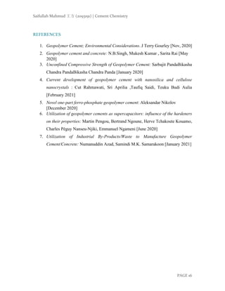 Saifullah Mahmud 王方 (2093191) | Cement Chemistry
PAGE 16
REFERENCES
1. Geopolymer Cement; Environmental Considerations. J Terry Gourley [Nov, 2020]
2. Geopolymer cement and concrete: N.B.Singh, Mukesh Kumar , Sarita Rai [May
2020]
3. Unconfined Compressive Strength of Geopolymer Cement: Sarbajit PandaBikasha
Chandra PandaBikasha Chandra Panda [January 2020]
4. Current development of geopolymer cement with nanosilica and cellulose
nanocrystals : Cut Rahmawati, Sri Aprilia ,Taufiq Saidi, Teuku Budi Aulia
[February 2021]
5. Novel one-part ferro-phosphate geopolymer cement: Aleksandar Nikolov
[December 2020]
6. Utilization of geopolymer cements as supercapacitors: influence of the hardeners
on their properties: Martin Pengou, Bertrand Ngoune, Herve Tchakoute Kouamo,
Charles Péguy Nanseu-Njiki, Emmanuel Ngameni [June 2020]
7. Utilization of Industrial By-Products/Waste to Manufacture Geopolymer
Cement/Concrete: Numanuddin Azad, Samindi M.K. Samarakoon [January 2021]
 