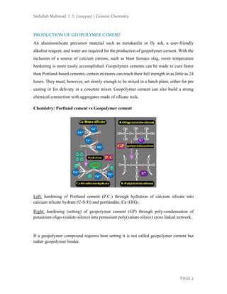 Saifullah Mahmud 王方 (2093191) | Cement Chemistry
PAGE 2
PRODUCTION OF GEOPOLYMER CEMENT
An aluminosilicate precursor material such as metakaolin or fly ash, a user-friendly
alkaline reagent, and water are required for the production of geopolymer cement. With the
inclusion of a source of calcium cations, such as blast furnace slag, room temperature
hardening is more easily accomplished. Geopolymer cements can be made to cure faster
than Portland-based cements; certain mixtures can reach their full strength in as little as 24
hours. They must, however, set slowly enough to be mixed in a batch plant, either for pre
casting or for delivery in a concrete mixer. Geopolymer cement can also build a strong
chemical connection with aggregates made of silicate rock.
Chemistry: Portland cement vs Geopolymer cement
Left: hardening of Portland cement (P.C.) through hydration of calcium silicate into
calcium silicate hydrate (C-S-H) and portlandite, Ca (OH)2.
Right: hardening (setting) of geopolymer cement (GP) through poly-condensation of
potassium oligo-(sialate-siloxo) into potassium poly(sialate-siloxo) cross linked network.
If a geopolymer compound requires heat setting it is not called geopolymer cement but
rather geopolymer binder.
 