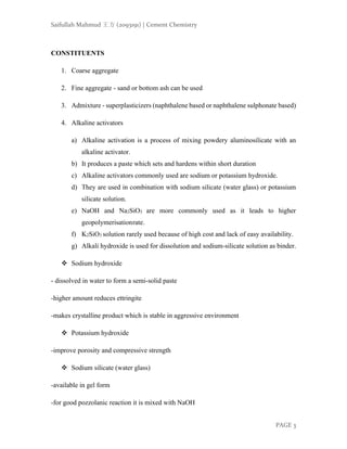 Saifullah Mahmud 王方 (2093191) | Cement Chemistry
PAGE 3
CONSTITUENTS
1. Coarse aggregate
2. Fine aggregate - sand or bottom ash can be used
3. Admixture - superplasticizers (naphthalene based or naphthalene sulphonate based)
4. Alkaline activators
a) Alkaline activation is a process of mixing powdery aluminosilicate with an
alkaline activator.
b) It produces a paste which sets and hardens within short duration
c) Alkaline activators commonly used are sodium or potassium hydroxide.
d) They are used in combination with sodium silicate (water glass) or potassium
silicate solution.
e) NaOH and Na2SiO3 are more commonly used as it leads to higher
geopolymerisationrate.
f) K2SiO3 solution rarely used because of high cost and lack of easy availability.
g) Alkali hydroxide is used for dissolution and sodium-silicate solution as binder.
❖ Sodium hydroxide
- dissolved in water to form a semi-solid paste
-higher amount reduces ettringite
-makes crystalline product which is stable in aggressive environment
❖ Potassium hydroxide
-improve porosity and compressive strength
❖ Sodium silicate (water glass)
-available in gel form
-for good pozzolanic reaction it is mixed with NaOH
 