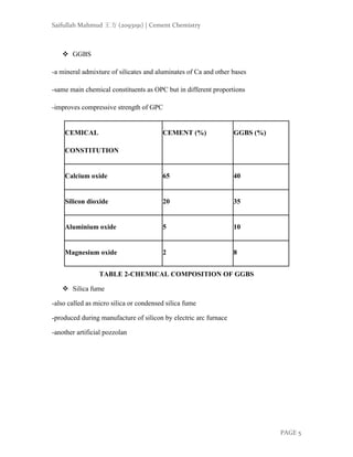 Saifullah Mahmud 王方 (2093191) | Cement Chemistry
PAGE 5
❖ GGBS
-a mineral admixture of silicates and aluminates of Ca and other bases
-same main chemical constituents as OPC but in different proportions
-improves compressive strength of GPC
CEMICAL
CONSTITUTION
CEMENT (%) GGBS (%)
Calcium oxide 65 40
Silicon dioxide 20 35
Aluminium oxide 5 10
Magnesium oxide 2 8
TABLE 2-CHEMICAL COMPOSITION OF GGBS
❖ Silica fume
-also called as micro silica or condensed silica fume
-produced during manufacture of silicon by electric arc furnace
-another artificial pozzolan
 