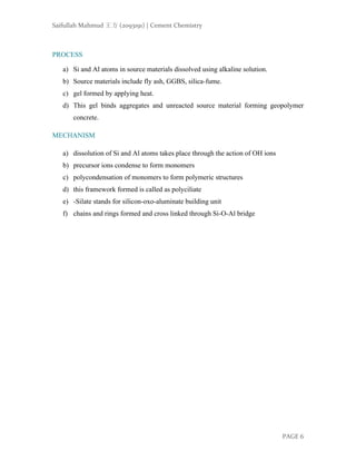 Saifullah Mahmud 王方 (2093191) | Cement Chemistry
PAGE 6
PROCESS
a) Si and Al atoms in source materials dissolved using alkaline solution.
b) Source materials include fly ash, GGBS, silica-fume.
c) gel formed by applying heat.
d) This gel binds aggregates and unreacted source material forming geopolymer
concrete.
MECHANISM
a) dissolution of Si and Al atoms takes place through the action of OH ions
b) precursor ions condense to form monomers
c) polycondensation of monomers to form polymeric structures
d) this framework formed is called as polyciliate
e) -Silate stands for silicon-oxo-aluminate building unit
f) chains and rings formed and cross linked through Si-O-Al bridge
 