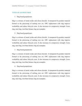 Saifullah Mahmud 王方 (2093191) | Cement Chemistry
PAGE 7
TYPES OF GEOPOLYMER
1. Slag based geopolymer
Slag is a mixture of metal oxides and silicon dioxide. A transparent by-product material
formed in the processing of melting iron ore. OPC replacement with slag improve
workability and reduce lifecycle costs. It also increases its compressive strength. Corex
slag, steel slag, iron blast furnace slag are examples
2. Slag based geopolymer
Slag is a mixture of metal oxides and silicon dioxide. A transparent by-product material
formed in the processing of melting iron ore. OPC replacement with slag improve
workability and reduce lifecycle costs. It also increases its compressive strength. Corex
slag, steel slag, iron blast furnace slag are examples.
3. Slag based geopolymer
Slag is a mixture of metal oxides and silicon dioxide. A transparent by-product material
formed in the processing of melting iron ore. OPC replacement with slag improve
workability and reduce lifecycle costs. It also increases its compressive strength. Corex
slag, steel slag, iron blast furnace slag are examples.
4. Slag based geopolymer
Slag is a mixture of metal oxides and silicon dioxide. A transparent by-product material
formed in the processing of melting iron ore. OPC replacement with slag improve
workability and reduce lifecycle costs. It also increases its compressive strength. Corex
slag, steel slag, iron blast furnace slag are examples.
 