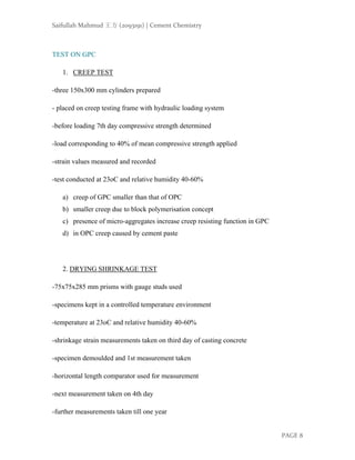 Saifullah Mahmud 王方 (2093191) | Cement Chemistry
PAGE 8
TEST ON GPC
1. CREEP TEST
-three 150x300 mm cylinders prepared
- placed on creep testing frame with hydraulic loading system
-before loading 7th day compressive strength determined
-load corresponding to 40% of mean compressive strength applied
-strain values measured and recorded
-test conducted at 23οC and relative humidity 40-60%
a) creep of GPC smaller than that of OPC
b) smaller creep due to block polymerisation concept
c) presence of micro-aggregates increase creep resisting function in GPC
d) in OPC creep caused by cement paste
2. DRYING SHRINKAGE TEST
-75x75x285 mm prisms with gauge studs used
-specimens kept in a controlled temperature environment
-temperature at 23οC and relative humidity 40-60%
-shrinkage strain measurements taken on third day of casting concrete
-specimen demoulded and 1st measurement taken
-horizontal length comparator used for measurement
-next measurement taken on 4th day
-further measurements taken till one year
 
