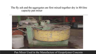 The fly ash and the aggregates are first mixed together dry in 80-litre
capacity pan mixer
. Pan Mixer Used in the Manufacture of Geopolymer Concrete
 