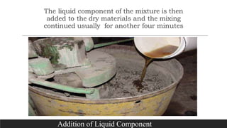 The liquid component of the mixture is then
added to the dry materials and the mixing
continued usually for another four minutes
Addition of Liquid Component
 