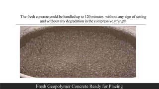 The fresh concrete could be handled up to 120 minutes without any sign of setting
and without any degradation in the compressive strength
Fresh Geopolymer Concrete Ready for Placing
 