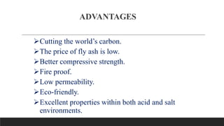 ADVANTAGES
Cutting the world’s carbon.
The price of fly ash is low.
Better compressive strength.
Fire proof.
Low permeability.
Eco-friendly.
Excellent properties within both acid and salt
environments.
 