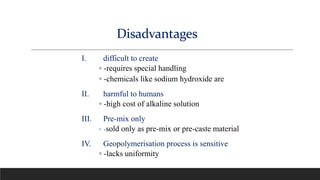 I. difficult to create
◦ -requires special handling
◦ -chemicals like sodium hydroxide are
II. harmful to humans
◦ -high cost of alkaline solution
III. Pre-mix only
◦ -sold only as pre-mix or pre-caste material
IV. Geopolymerisation process is sensitive
◦ -lacks uniformity
Disadvantages
 